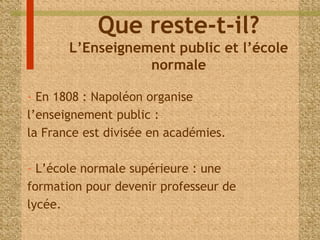 Que reste-t-il? 
L’Enseignement public et l’école 
normale 
- En 1808 : Napoléon organise 
l’enseignement public : 
la France est divisée en académies. 
- L’école normale supérieure : une 
formation pour devenir professeur de 
lycée. 
 