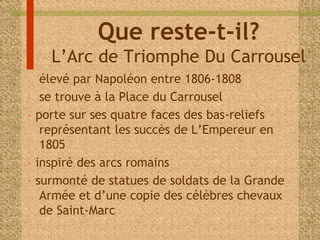 Que reste-t-il? 
L’Arc de Triomphe Du Carrousel 
- élevé par Napoléon entre 1806-1808 
- se trouve à la Place du Carrousel 
- porte sur ses quatre faces des bas-reliefs 
représentant les succès de L’Empereur en 
1805 
- inspiré des arcs romains 
- surmonté de statues de soldats de la Grande 
Armée et d’une copie des célèbres chevaux 
de Saint-Marc 
