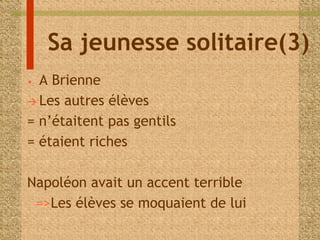 Sa jeunesse solitaire(3) 
• A Brienne 
 Les autres élèves 
= n’étaitent pas gentils 
= étaient riches 
Napoléon avait un accent terrible 
=>Les élèves se moquaient de lui 
 