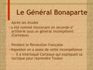 Le Général Bonaparte 
• Après ses études 
a été nommé lieutenant en seconde d’ 
artillerie sous un général incompétent 
(Carteaux) 
• Pendant le Révolution française 
Napoléon en a assez de cette incompétence 
=> Il a interloqué Carteaux qui expliquait sa 
tactique pour reprendre Toulon 
 