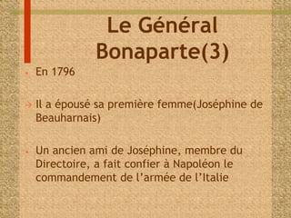 Le Général 
Bonaparte(3) 
• En 1796 
 Il a épousé sa première femme(Joséphine de 
Beauharnais) 
• Un ancien ami de Joséphine, membre du 
Directoire, a fait confier à Napoléon le 
commandement de l’armée de l’Italie 
 