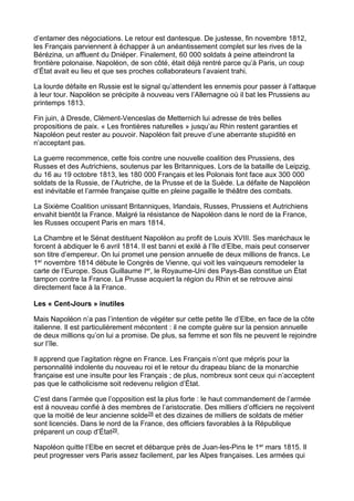 d’entamer des négociations. Le retour est dantesque. De justesse, fin novembre 1812,
les Français parviennent à échapper à un anéantissement complet sur les rives de la
Bérézina, un affluent du Dniéper. Finalement, 60 000 soldats à peine atteindront la
frontière polonaise. Napoléon, de son côté, était déjà rentré parce qu’à Paris, un coup
d’État avait eu lieu et que ses proches collaborateurs l’avaient trahi.
La lourde défaite en Russie est le signal qu’attendent les ennemis pour passer à l’attaque
à leur tour. Napoléon se précipite à nouveau vers l’Allemagne où il bat les Prussiens au
printemps 1813.
Fin juin, à Dresde, Clément-Venceslas de Metternich lui adresse de très belles
propositions de paix. « Les frontières naturelles » jusqu’au Rhin restent garanties et
Napoléon peut rester au pouvoir. Napoléon fait preuve d’une aberrante stupidité en
n’acceptant pas.
La guerre recommence, cette fois contre une nouvelle coalition des Prussiens, des
Russes et des Autrichiens, soutenus par les Britanniques. Lors de la bataille de Leipzig,
du 16 au 19 octobre 1813, les 180 000 Français et les Polonais font face aux 300 000
soldats de la Russie, de l’Autriche, de la Prusse et de la Suède. La défaite de Napoléon
est inévitable et l’armée française quitte en pleine pagaille le théâtre des combats.
La Sixième Coalition unissant Britanniques, Irlandais, Russes, Prussiens et Autrichiens
envahit bientôt la France. Malgré la résistance de Napoléon dans le nord de la France,
les Russes occupent Paris en mars 1814.
La Chambre et le Sénat destituent Napoléon au profit de Louis XVIII. Ses maréchaux le
forcent à abdiquer le 6 avril 1814. Il est banni et exilé à l’île d’Elbe, mais peut conserver
son titre d’empereur. On lui promet une pension annuelle de deux millions de francs. Le
1er novembre 1814 débute le Congrès de Vienne, qui voit les vainqueurs remodeler la
carte de l’Europe. Sous Guillaume Ier, le Royaume-Uni des Pays-Bas constitue un État
tampon contre la France. La Prusse acquiert la région du Rhin et se retrouve ainsi
directement face à la France.
Les « Cent-Jours » inutiles
Mais Napoléon n’a pas l’intention de végéter sur cette petite île d’Elbe, en face de la côte
italienne. Il est particulièrement mécontent : il ne compte guère sur la pension annuelle
de deux millions qu’on lui a promise. De plus, sa femme et son fils ne peuvent le rejoindre
sur l’île.
Il apprend que l’agitation règne en France. Les Français n’ont que mépris pour la
personnalité indolente du nouveau roi et le retour du drapeau blanc de la monarchie
française est une insulte pour les Français ; de plus, nombreux sont ceux qui n’acceptent
pas que le catholicisme soit redevenu religion d’État.
C’est dans l’armée que l’opposition est la plus forte : le haut commandement de l’armée
est à nouveau confié à des membres de l’aristocratie. Des milliers d’officiers ne reçoivent
que la moitié de leur ancienne solde28 et des dizaines de milliers de soldats de métier
sont licenciés. Dans le nord de la France, des officiers favorables à la République
préparent un coup d’État29.
Napoléon quitte l’Elbe en secret et débarque près de Juan-les-Pins le 1er mars 1815. Il
peut progresser vers Paris assez facilement, par les Alpes françaises. Les armées qui
 