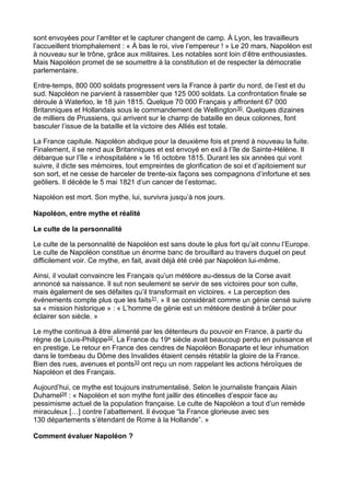sont envoyées pour l’arrêter et le capturer changent de camp. À Lyon, les travailleurs
l’accueillent triomphalement : « À bas le roi, vive l’empereur ! » Le 20 mars, Napoléon est
à nouveau sur le trône, grâce aux militaires. Les notables sont loin d’être enthousiastes.
Mais Napoléon promet de se soumettre à la constitution et de respecter la démocratie
parlementaire.
Entre-temps, 800 000 soldats progressent vers la France à partir du nord, de l’est et du
sud. Napoléon ne parvient à rassembler que 125 000 soldats. La confrontation finale se
déroule à Waterloo, le 18 juin 1815. Quelque 70 000 Français y affrontent 67 000
Britanniques et Hollandais sous le commandement de Wellington30. Quelques dizaines
de milliers de Prussiens, qui arrivent sur le champ de bataille en deux colonnes, font
basculer l’issue de la bataille et la victoire des Alliés est totale.
La France capitule. Napoléon abdique pour la deuxième fois et prend à nouveau la fuite.
Finalement, il se rend aux Britanniques et est envoyé en exil à l’île de Sainte-Hélène. Il
débarque sur l’île « inhospitalière » le 16 octobre 1815. Durant les six années qui vont
suivre, il dicte ses mémoires, tout empreintes de glorification de soi et d’apitoiement sur
son sort, et ne cesse de harceler de trente-six façons ses compagnons d’infortune et ses
geôliers. Il décède le 5 mai 1821 d’un cancer de l’estomac.
Napoléon est mort. Son mythe, lui, survivra jusqu’à nos jours.
Napoléon, entre mythe et réalité
Le culte de la personnalité
Le culte de la personnalité de Napoléon est sans doute le plus fort qu’ait connu l’Europe.
Le culte de Napoléon constitue un énorme banc de brouillard au travers duquel on peut
difficilement voir. Ce mythe, en fait, avait déjà été créé par Napoléon lui-même.
Ainsi, il voulait convaincre les Français qu’un météore au-dessus de la Corse avait
annoncé sa naissance. Il sut non seulement se servir de ses victoires pour son culte,
mais également de ses défaites qu’il transformait en victoires. « La perception des
événements compte plus que les faits31. » Il se considérait comme un génie censé suivre
sa « mission historique » : « L’homme de génie est un météore destiné à brûler pour
éclairer son siècle. »
Le mythe continua à être alimenté par les détenteurs du pouvoir en France, à partir du
règne de Louis-Philippe32. La France du 19e siècle avait beaucoup perdu en puissance et
en prestige. Le retour en France des cendres de Napoléon Bonaparte et leur inhumation
dans le tombeau du Dôme des Invalides étaient censés rétablir la gloire de la France.
Bien des rues, avenues et ponts33 ont reçu un nom rappelant les actions héroïques de
Napoléon et des Français.
Aujourd’hui, ce mythe est toujours instrumentalisé. Selon le journaliste français Alain
Duhamel34 : « Napoléon et son mythe font jaillir des étincelles d’espoir face au
pessimisme actuel de la population française. Le culte de Napoléon a tout d’un remède
miraculeux […] contre l’abattement. Il évoque “la France glorieuse avec ses
130 départements s’étendant de Rome à la Hollande”. »
Comment évaluer Napoléon ?
 