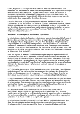Certes, Napoléon fut une fripouille et un assassin, mais ces constatations ne nous
permettent pas d’avancer d’un pouce dans la compréhension de la signification historique
revêtue par Napoléon Bonaparte. Dans les milieux de gauche, on établit parfois la
comparaison entre Hitler et Napoléon35. Mais ce genre de comparaison ne tient pas
compte des circonstances ni des objectifs différents des deux personnes qui, bien sûr,
ont été toutes deux responsables de millions de morts.
Karl Marx s’irritait de ce que généralement on présentât Napoléon comme un
« massacreur », car, au début du 19e siècle, ce jugement encensait le retour de l’Ancien
Régime et le triomphe des contre-révolutions : « Napoléon le Grand, ce “meurtrier” de
tant de millions de gens, avec sa façon rapide, directe et destructrice de faire la guerre,
était un modèle d’humanisme, comparé aux “hommes d’État” indécis et lents qui
dirigeaient cette guerre russe. »36
Napoléon a assuré la percée définitive du capitalisme
La principale contribution de Napoléon est d’avoir de façon brutale catapulté la France et
l’Europe dans une nouvelle ère moderne. Nous le voyons d’après l’exemple des Pays-
Bas du Sud (l’actuelle Belgique). Dès 1794, les Pays-Bas du Sud et la principauté de
Liège font partie de la République française et, à partir de juin 1804, de l’Empire de
Napoléon Ier. Les Français disparaissent en janvier 1814. En Belgique, la « Révolution
française » nous est imposée de l’extérieur. Ce n’est pas ce qu’il y a de mieux, mais cela
constitue tout de même un progrès historique, dans un pays qui n’était pas en mesure de
se débarrasser de la féodalité37.
Dans nos régions, le modèle d’État centralisé français remplace le provincialisme. Et
c’est ce qui, plus tard, rendra possible la formation de l’État unitaire de la Belgique. Le
pays est divisé en neuf départements. Une division qui ne tient nullement compte de la
frontière linguistique. La rationalisation de l’administration remplace la structure sociale
compliquée et rétrograde de l’Ancien Régime38. Le français devient la langue officielle au
détriment des dialectes locaux : le flamand, le wallon, le picard, le limbourgeois, le
brabançon, etc.
Le Code civil fait son entrée et évince les lois et jurisprudences féodales, coutumières et
ecclésiastiques. L’état civil enregistre les naissances, les mariages, les divorces, les
décès. Les Belges deviennent de « nouveaux » Français et sont égaux devant la loi.
Notre actuel appareil judiciaire provient en grande partie de cette période française.
La très puissante et riche Église, qui domine l’existence et la pensée des gens, encaisse
toutefois des coups très rudes. Elle perd une bonne partie de ses possessions au profit
de la bourgeoisie. Des monastères se muent en manufactures et en entreprises. Pour la
première fois, il existe une véritable liberté religieuse et philosophique. Même si le
Concordat de 1801 va plutôt limiter les dégâts pour l’Église.
Le cadastre répertorie la propriété terrienne. Les limitations commerciales et
économiques sont annulées. Les barrières douanières sont levées. Il n’y a plus de
frontière avec la France. La loi Le Chapelier fait un sort à toutes les règles et protections
des anciennes guildes. Elle sera utilisée ensuite pour briser les premières organisations
syndicales de la classe ouvrière et en réprimer les grèves.
Le système métrique met un terme aux nombreux poids et mesures différents du pays.
C’est d’une importance capitale pour la production industrielle, le commerce et le
développement technique. Le nouvel État donne ici l’occasion à la bourgeoisie de
 