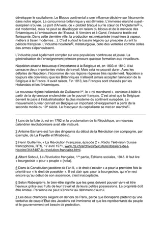 développer le capitalisme. Le Blocus continental a une influence décisive sur l’économie
dans notre région. La concurrence britannique y est éliminée. L’immense marché ouest-
européen s’ouvre. Le port d’Anvers, ce « pistolet braqué sur le cœur de l’Angleterre39 »,
est modernisé, mais ne peut se développer en raison du blocus et de la menace des
Britanniques à l’embouchure de l’Escaut. À Verviers et à Gand, l’industrie textile est
florissante. Dans cette dernière ville, la production est mécanisée (machines à vapeur,
métiers à tisser modernes…). C’est surtout le bassin liégeois qui prospère durant la
période française. L’industrie houillère40, métallurgique, celle des verreries comme celles
des armes s’épanouissent.
L’industrie peut également compter sur une population nombreuse et jeune. La
généralisation de l’enseignement primaire procure quelque formation aux travailleurs.
Napoléon attache beaucoup d’importance à la Belgique et, en 1803 et 1810, il lui
consacre deux importantes visites de travail. Mais cela ne pouvait durer. Avec les
défaites de Napoléon, l’économie de nos régions régresse très rapidement. Napoléon a
toujours été convaincu que les Britanniques n’allaient jamais accepter l’annexion de la
Belgique à la France. Il avait raison. Fin 1813, les Français sont chassés par les
Hollandais et les Britanniques.
Le nouveau régime hollandais de Guillaume Ier, le « roi marchand », continue à bâtir à
partir de la dynamique enclenchée par le pouvoir français. C’est ainsi que la Belgique
devient le pays à l’industrialisation la plus moderne du continent européen. Le
mouvement ouvrier connaît en Belgique un important développement à partir de la
seconde moitié du 19e siècle. Le fossoyeur du capitalisme se met en marche41.
1 Lors de la fuite du roi en 1792 et la proclamation de la République, un nouveau
calendrier révolutionnaire avait été instauré.
2 Antoine Barnave est l’un des dirigeants du début de la Révolution (en compagnie, par
exemple, de La Fayette et Mirabeau).
3 Henri Guillemin, « La Révolution Française, épisode 2 », Radio Télévision Suisse
francophone, RTS, 17 avril 1971, www.rts.ch/archives/tv/culture/dossiers-de-l-
histoire/3448487-la-revolution-francaise.html.
4 Albert Soboul, La Révolution française, 1re partie, Éditions sociales, 1948. Il faut lire
« bourgeoisie » pour « peuple » (ndla).
5 Dans la Constitution jacobine de l’an II, « le droit d’exister » a pour la première fois la
priorité sur « le droit de posséder ». Il est clair que, pour la bourgeoisie, qui n’en est
encore qu’au début de son ascension, c’est inacceptable.
6 Selon Robespierre, le bien-être signifie que les gens doivent pouvoir vivre et être
heureux grâce aux fruits de leur travail et de leurs petites possessions. La propriété doit
être limitée. Personne ne peut s’enrichir au détriment d’autrui.
7 Les deux chambres siègent en dehors de Paris, parce que Bonaparte prétend qu’une
tentative de coup d’État des Jacobins est imminente et que les représentants du peuple
et le gouvernement ont besoin de protection.
 