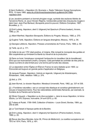 8 Henri Guillemin. « Napoléon (5), Brumaire », Radio Télévision Suisse francophone,
RTS, 13 mars 1968, www.rts.ch/archives/dossiers/henri-guillemin/3477989-
napoleon.html.
9 Les Jacobins portaient un bonnet phrygien rouge, symbole des esclaves libérés de
l’ancienne Rome, et, sous l’Ancien Régime, l’aristocratie portait des chaussures rouges à
talon haut. Jean-Paul Bertaud, Bonaparte prend le pouvoir, Éditions Complexe, 1987,
Bruxelles, p. 11.
10 Emil Ludwig, Napoleon, deel II, Uitgeverij het Spectrum (Prisma boeken), Anvers,
1960, p. 24.
11 Albert Manfred, Napoléon Bonaparte, Éditions du Progrès, Moscou, 1980, p. 270.
12 Eugène Tarlé, Napoléon, Éditions en langues étrangères, Moscou, 1970, p. 94.
13 Georges Lefebvre, Napoléon, Presses universitaires de France, Paris, 1969, p. 90.
14 Tarlé, op.cit. p. 171.
15 Cette loi de juin 1791 était positive, à l’origine. Elle rompait le monopole des guildes et
des coopératives qui limitaient la liberté du travail et de la production.
16 Dans ce livret, l’employeur consignait l’embauche du travailleur (de la travailleuse)
ainsi que son licenciement (motif y compris). Cela permettait de contrôler de très près la
classe ouvrière et cela limitait pour une bonne part la lutte des classes.
17 La séparation entre l’Église et l’État en France ne sera réalisée qu’en 1905. Le
Concordat est toujours en grande partie d’application en Belgique.
18 Jacques Presser, Napoleon, historie en legende, Uitgeverij de Arbeiderspers,
Amsterdam, 1946, réédition 1968, p. 374.
19 Ibid, p. 374.
20 Jean Burnat, Le dossier Napoléon, Marabout Université, Paris, 1962, pp. 337 et 338.
21 « Frontières naturelles » est un concept très élastique et constitue généralement une
excuse à l’expansionnisme. Pour les nationalistes extrémistes flamands, par exemple, la
frontière de la Flandre est la Somme.
22 Olivier Coquard, « Napoléon ou le rêve européen », dans la revue Napoléon, le héros
absolu, Le Vif-L’Express, hors-série, 24 avril 2015, p. 60.
23 Tudesq et Rudel, 1789-1848, Collection d’histoire – Louis Girard, Bordas, 1964, pp.
293 et 294.
24 Le Tyrol faisait à l’époque partie de la Bavière.
25 Emil Ludwig, Napoleon, deel II, Uitgeverij het Spectrum (Prisma boeken), Anvers,
1960, p. 25.
26 Revue des Deux Mondes, tome 36, Prince de Metternich, La coalition européenne en
1813 et 1814, Paris, 1879, p. 491.
 