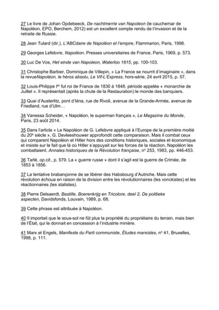 27 Le livre de Johan Opdebeeck, De nachtmerrie van Napoleon (le cauchemar de
Napoléon, EPO, Berchem, 2012) est un excellent compte rendu de l’invasion et de la
retraite de Russie.
28 Jean Tulard (dir.), L’ABCdaire de Napoléon et l’empire, Flammarion, Paris, 1998.
29 Georges Lefebvre, Napoléon, Presses universitaires de France, Paris, 1969, p. 573.
30 Luc De Vos, Het einde van Napoleon, Waterloo 1815, pp. 100-103.
31 Christophe Barbier, Dominique de Villepin, « La France se nourrit d’imaginaire », dans
la revueNapoléon, le héros absolu, Le Vif-L’Express, hors-série, 24 avril 2015, p. 57.
32 Louis-Philippe Ier fut roi de France de 1830 à 1848, période appelée « monarchie de
Juillet ». Il représentait (après la chute de la Restauration) le monde des banquiers.
33 Quai d’Austerlitz, pont d’Iéna, rue de Rivoli, avenue de la Grande-Armée, avenue de
Friedland, rue d’Ulm…
34 Vanessa Scheider, « Napoléon, le superman français », Le Magazine du Monde,
Paris, 23 août 2014.
35 Dans l’article « Le Napoléon de G. Lefebvre appliqué à l’Europe de la première moitié
du 20e siècle », G. Devleeshouwer approfondit cette comparaison. Mais il combat ceux
qui comparent Napoléon et Hitler hors des conditions historiques, sociales et économique
et insiste sur le fait que là où Hitler s’appuyait sur les forces de la réaction, Napoléon les
combattaient. Annales historiques de la Révolution française, no 253, 1983, pp. 446-453.
36 Tarlé, op.cit., p. 579. La « guerre russe » dont il s’agit est la guerre de Crimée, de
1853 à 1856.
37 La tentative brabançonne de se libérer des Habsbourg d’Autriche. Mais cette
révolution échoua en raison de la division entre les révolutionnaires (les vonckistes) et les
réactionnaires (les statistes).
38 Pierre Delsaerdt, Bastille, Boerenkrijg en Tricolore, deel 2, De politieke
aspecten, Davidsfonds, Louvain, 1989, p. 68.
39 Cette phrase est attribuée à Napoléon.
40 Il importait que le sous-sol ne fût plus la propriété du propriétaire du terrain, mais bien
de l’État, qui le donnait en concession à l’industrie minière.
41 Marx et Engels, Manifeste du Parti communiste, Études marxistes, no 41, Bruxelles,
1998, p. 111.
 