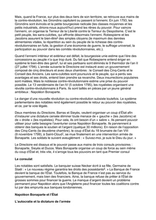Mais, quand la France, sur plus des deux tiers de son territoire, se retrouve aux mains de
la contre-révolution, les Girondins capitulent ou passent à l’ennemi. En juin 1793, les
Girondins sont évincés et la petite bourgeoisie radicale (les classes moyennes et les
petits industriels, dirions-nous aujourd’hui) prend les rênes du pouvoir. Pour vaincre
l’ennemi, on organise la Terreur de la Liberté contre la Terreur du Despotisme. C’est le
petit peuple, les sans-culottes, qui affronte désormais l’ennemi. Robespierre et les
Jacobins assurent le bien-être5 des simples citoyens (le maximum des denrées
alimentaires vitales, la répartition au sein du peuple de la richesse des contre-
révolutionnaires en fuite, la gestion d’une économie de guerre, le suffrage universel, la
participation au pouvoir dans les comités révolutionnaires, etc.).
Quand l’ennemi intérieur et extérieur est défait, la bourgeoisie unie estime que l’ère des
concessions au peuple n’a que trop duré. Du fait que Robespierre entend ériger en
système le bien-être des gens6, lui et ses partisans sont éliminés le 9 thermidor de l’an II
(27 juillet 1794). L’année suivante le Directoire est instauré avec un gouvernement
composé de cinq directeurs et avec deux chambres : le Conseil des Cinq-Cents et le
Conseil des Anciens. Les sans-culottes sont poursuivis et le peuple, qui a perdu ses
avantages et ses droits, entend bien prendre sa revanche. Deux insurrections populaires
sont matées. Mais la noblesse contre-révolutionnaire estime une prise du pouvoir
possible. Le 13 vendémiaire de l’an IV (5 octobre 1795), les royalistes organisent une
révolte contre-révolutionnaire à Paris. Ils sont taillés en pièces par un jeune général
ambitieux : Napoléon Bonaparte.
Le danger d’une nouvelle révolution ou contre-révolution subsiste toutefois. Le système
parlementaire des notables rend également possible le retour au pouvoir des royalistes,
et ce, par la voie légale.
Deux membres du Directoire, Barras et Sieyès, veulent organiser un coup d’État afin
d’instaurer une dictature censée éliminer toute menace de « gauche » (les Jacobins) et
de « droite » (les royalistes). Pour cela, ils ont besoin d’un « sabre ». Ils pensent pouvoir
utiliser pour cette besogne l’aventurier corse Napoléon Bonaparte. Ils parviennent à
obtenir des banques le soutien et l’argent (quelque 30 millions). En raison de l’opposition
des Cinq-Cents (la deuxième chambre), le coup d’État du 18 brumaire de l’an VIII
(9 novembre 1799), à Saint-Cloud7, se mue finalement en une intervention armée de
Bonaparte. Les soldats le suivent aveuglément : « Suivez-moi, je suis le Dieu du jour. »
Le Directoire est dissous et le pouvoir passe aux mains de trois consuls provisoires :
Bonaparte, Sieyès et Ducos. Mais Bonaparte organise un coup de force au sein même
du coup d’État et, très vite, il s’arroge tous les pouvoirs en tant que Premier consul
Le consulat
Les notables sont satisfaits. Le banquier suisse Necker écrit à sa fille, Germaine de
Staël : « Le nouveau régime garantira les droits des possédants8. » La Banque de France
devient la banque de l’État. Toutefois, la Banque de France n’est pas au service du
gouvernement, mais bien des financiers. Ainsi, la banque refuse de prêter à l’État de
grosses sommes pour financer la guerre. Le manque d’argent devient un problème
permanent pour Napoléon alors que l’Angleterre peut financer toutes les coalitions contre
lui par des emprunts aux banques londoniennes.
Napoléon Bonaparte et l’État
L’autocratie et la dictature de l’armée
 