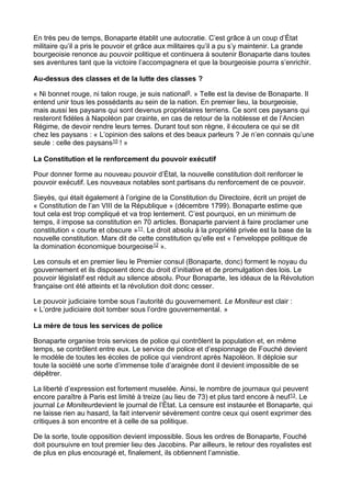 En très peu de temps, Bonaparte établit une autocratie. C’est grâce à un coup d’État
militaire qu’il a pris le pouvoir et grâce aux militaires qu’il a pu s’y maintenir. La grande
bourgeoisie renonce au pouvoir politique et continuera à soutenir Bonaparte dans toutes
ses aventures tant que la victoire l’accompagnera et que la bourgeoisie pourra s’enrichir.
Au-dessus des classes et de la lutte des classes ?
« Ni bonnet rouge, ni talon rouge, je suis national9. » Telle est la devise de Bonaparte. Il
entend unir tous les possédants au sein de la nation. En premier lieu, la bourgeoisie,
mais aussi les paysans qui sont devenus propriétaires terriens. Ce sont ces paysans qui
resteront fidèles à Napoléon par crainte, en cas de retour de la noblesse et de l’Ancien
Régime, de devoir rendre leurs terres. Durant tout son règne, il écoutera ce qui se dit
chez les paysans : « L’opinion des salons et des beaux parleurs ? Je n’en connais qu’une
seule : celle des paysans10 ! »
La Constitution et le renforcement du pouvoir exécutif
Pour donner forme au nouveau pouvoir d’État, la nouvelle constitution doit renforcer le
pouvoir exécutif. Les nouveaux notables sont partisans du renforcement de ce pouvoir.
Sieyès, qui était également à l’origine de la Constitution du Directoire, écrit un projet de
« Constitution de l’an VIII de la République » (décembre 1799). Bonaparte estime que
tout cela est trop compliqué et va trop lentement. C’est pourquoi, en un minimum de
temps, il impose sa constitution en 70 articles. Bonaparte parvient à faire proclamer une
constitution « courte et obscure »11. Le droit absolu à la propriété privée est la base de la
nouvelle constitution. Marx dit de cette constitution qu’elle est « l’enveloppe politique de
la domination économique bourgeoise12 ».
Les consuls et en premier lieu le Premier consul (Bonaparte, donc) forment le noyau du
gouvernement et ils disposent donc du droit d’initiative et de promulgation des lois. Le
pouvoir législatif est réduit au silence absolu. Pour Bonaparte, les idéaux de la Révolution
française ont été atteints et la révolution doit donc cesser.
Le pouvoir judiciaire tombe sous l’autorité du gouvernement. Le Moniteur est clair :
« L’ordre judiciaire doit tomber sous l’ordre gouvernemental. »
La mère de tous les services de police
Bonaparte organise trois services de police qui contrôlent la population et, en même
temps, se contrôlent entre eux. Le service de police et d’espionnage de Fouché devient
le modèle de toutes les écoles de police qui viendront après Napoléon. Il déploie sur
toute la société une sorte d’immense toile d’araignée dont il devient impossible de se
dépêtrer.
La liberté d’expression est fortement muselée. Ainsi, le nombre de journaux qui peuvent
encore paraître à Paris est limité à treize (au lieu de 73) et plus tard encore à neuf13. Le
journal Le Moniteurdevient le journal de l’État. La censure est instaurée et Bonaparte, qui
ne laisse rien au hasard, la fait intervenir sévèrement contre ceux qui osent exprimer des
critiques à son encontre et à celle de sa politique.
De la sorte, toute opposition devient impossible. Sous les ordres de Bonaparte, Fouché
doit poursuivre en tout premier lieu des Jacobins. Par ailleurs, le retour des royalistes est
de plus en plus encouragé et, finalement, ils obtiennent l’amnistie.
 