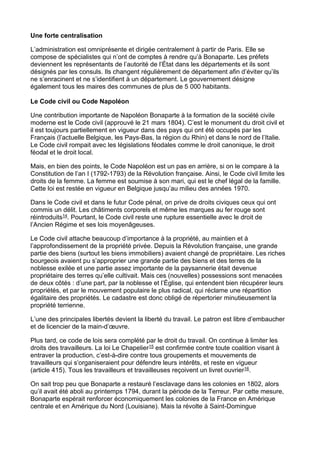 Une forte centralisation
L’administration est omniprésente et dirigée centralement à partir de Paris. Elle se
compose de spécialistes qui n’ont de comptes à rendre qu’à Bonaparte. Les préfets
deviennent les représentants de l’autorité de l’État dans les départements et ils sont
désignés par les consuls. Ils changent régulièrement de département afin d’éviter qu’ils
ne s’enracinent et ne s’identifient à un département. Le gouvernement désigne
également tous les maires des communes de plus de 5 000 habitants.
Le Code civil ou Code Napoléon
Une contribution importante de Napoléon Bonaparte à la formation de la société civile
moderne est le Code civil (approuvé le 21 mars 1804). C’est le monument du droit civil et
il est toujours partiellement en vigueur dans des pays qui ont été occupés par les
Français (l’actuelle Belgique, les Pays-Bas, la région du Rhin) et dans le nord de l’Italie.
Le Code civil rompait avec les législations féodales comme le droit canonique, le droit
féodal et le droit local.
Mais, en bien des points, le Code Napoléon est un pas en arrière, si on le compare à la
Constitution de l’an I (1792-1793) de la Révolution française. Ainsi, le Code civil limite les
droits de la femme. La femme est soumise à son mari, qui est le chef légal de la famille.
Cette loi est restée en vigueur en Belgique jusqu’au milieu des années 1970.
Dans le Code civil et dans le futur Code pénal, on prive de droits civiques ceux qui ont
commis un délit. Les châtiments corporels et même les marques au fer rouge sont
réintroduits14. Pourtant, le Code civil reste une rupture essentielle avec le droit de
l’Ancien Régime et ses lois moyenâgeuses.
Le Code civil attache beaucoup d’importance à la propriété, au maintien et à
l’approfondissement de la propriété privée. Depuis la Révolution française, une grande
partie des biens (surtout les biens immobiliers) avaient changé de propriétaire. Les riches
bourgeois avaient pu s’approprier une grande partie des biens et des terres de la
noblesse exilée et une partie assez importante de la paysannerie était devenue
propriétaire des terres qu’elle cultivait. Mais ces (nouvelles) possessions sont menacées
de deux côtés : d’une part, par la noblesse et l’Église, qui entendent bien récupérer leurs
propriétés, et par le mouvement populaire le plus radical, qui réclame une répartition
égalitaire des propriétés. Le cadastre est donc obligé de répertorier minutieusement la
propriété terrienne.
L’une des principales libertés devient la liberté du travail. Le patron est libre d’embaucher
et de licencier de la main-d’œuvre.
Plus tard, ce code de lois sera complété par le droit du travail. On continue à limiter les
droits des travailleurs. La loi Le Chapelier15 est confirmée contre toute coalition visant à
entraver la production, c’est-à-dire contre tous groupements et mouvements de
travailleurs qui s’organiseraient pour défendre leurs intérêts, et reste en vigueur
(article 415). Tous les travailleurs et travailleuses reçoivent un livret ouvrier16.
On sait trop peu que Bonaparte a restauré l’esclavage dans les colonies en 1802, alors
qu’il avait été aboli au printemps 1794, durant la période de la Terreur. Par cette mesure,
Bonaparte espérait renforcer économiquement les colonies de la France en Amérique
centrale et en Amérique du Nord (Louisiane). Mais la révolte à Saint-Domingue
 
