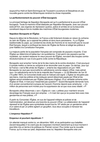 (aujourd’hui Haïti et Saint-Domingue) de Toussaint Louverture et Dessalines et une
nouvelle guerre contre les Britanniques rendront la chose impossible.
Le perfectionnement du pouvoir d’État bourgeois
Le principal héritage de Napoléon Bonaparte est qu’il a perfectionné le pouvoir d’État
bourgeois. Toute la machine d’État élaborée par Napoléon Bonaparte, avec son pouvoir
exécutif fort, ses organes de répression (justice, police et armée) et sa bureaucratie
constituent depuis lors le modèle des machines d’État bourgeoises modernes.
Napoléon Bonaparte et l’Église
Depuis le début de la Révolution, la France a été fortement divisée en raison du schisme
au sein de l’Église, qui a opposé les prêtres et donc leurs paroissiens.. Il y a l’Église
traditionnelle du pape, qui condamne les droits de l’homme et ne reconnaît pas le nouvel
État français, lequel a confisqué les biens de l’Église de Rome et obligé les prêtres à
jurer fidélité à la Constitution française.
La majeure partie de la population française est composée de paysans croyants. C’est
l’Église qui détermine et balise leur vie quotidienne. C’est parmi ces paysans que les
royalistes, qui veulent restaurer le vieux pouvoir de l’Église, recrutent des troupes contre-
révolutionnaires en vue d’une guerre civile contre la République.
Bonaparte veut arracher l’arme de la foi des mains de la contre-révolution. C’est pourquoi
il compte mettre un terme au schisme et se réconcilier avec le pape. Ce dernier, pour qui
la France « est la fille aînée de l’Église », entame les négociations en juin 1800.
Bonaparte ne veut pas reconnaître le catholicisme comme religion d’État, mais admet
que « le catholicisme est la foi de la majorité des Français ». Le 26 Messidor de l’an IX
(15 juillet 1801), le Concordat (traité avec le Vatican) est signé. L’Église ne récupère pas
ses biens, mais les prêtres et les évêques seront désormais payés par l’État et les
églises seront entretenues par l’Église (fabriques d’église). D’un véritable schisme entre
l’Église et l’État, il n’est pour l’essentiel pas question17. Quand Bonaparte demande l’avis
d’un ancien conventionnel à propos de l’accord, l’homme répond avec amertume : « Un
million de personnes sont mortes pour la suppression de ce que vous avez rétabli. »18
Bonaparte utilise désormais « son » Église et « ses » prêtres pour maintenir encore
davantage les Français sous son emprise : « Il n’est rien que je ne puisse faire avec mes
gendarmes et mes prêtres. »19
À partir du Concordat, l’Église, en sus de l’appareil militaire et policier et de
l’administration, est devenue une branche du pouvoir d’État. La collaboration de l’appareil
répressif et de l’Église sera symbolisée durant tout le 19e siècle par un gendarme armé
d’un sabre et par un prêtre agitant un goupillon, tous deux occupés à menacer les
travailleurs.
L’empereur Napoléon Ier
Empereur et pourtant républicain ?
Un attentat manqué contre lui, en décembre 1800, et sa participation aux batailles
(durant lesquelles il ne craint pas de s’exposer) montrent clairement qu’à tout moment il
peut être mis un terme à la politique du Premier consul. Pour éviter que la nouvelle
France, qu’il a mise sur pied, disparaisse avec lui, Napoléon Bonaparte crée une
 