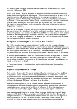 nouvelle dynastie. Le Sénat le proclame empereur en mai 1804 et il se couronne lui-
même le 2 décembre 1804.
Avant toute chose, il tente de relativiser la signification de cette démarche afin de parer
aux critiques des républicains : « Empereur ? Ce n’est qu’un mot comme un autre », dit le
nouvel empereur. L’Empire est présenté comme le prolongement naturel de la
République. Dans la Rome antique, à laquelle les révolutionnaires français se réfèrent
volontiers, l’Empire a succédé à la République. De très nombreux symboles sont censés
prouver que la République continue à exister, tels le maintien des trois couleurs
françaises et la devise figurant sur le nouveau franc français : « Napoléon empereur –
République française ».
Pourtant, le tableau est incomplet si l’on ne considère que l’allusion à la Rome antique.
Le couronnement de Napoléon Ier et l’onction par le pape constituent également un renvoi
à Charlemagne (et à son couronnement à Rome en 800) et à l’empereur du Saint-Empire
romain de la Nation germanique. Son titre d’empereur n’est pas seulement un signe du
pouvoir et de l’ambition de Napoléon Ier à l’adresse des Français, mais aussi à l’adresse
de tous les autres États et peuples européens.
L’Empire se mue en triomphe du népotisme et de la corruption
En 1808, Napoléon crée sa propre noblesse. Il anoblit sa famille et ses proches par
alliance, les place sur le trône des divers pays d’Europe et les met à la tête des nouveaux
États qu’il a créés, comme dans le nord de l’Italie. À ses principaux maréchaux, généraux
et collaborateurs, comme Fouché et Talleyrand, il confère également un titre de
noblesse. Murat, par exemple, fils d’un aubergiste, devient grand amiral et roi de Naples.
C’est ainsi qu’apparaît dans l’ouest de l’Europe toute une série de royaumes, de comtés
et de duchés dont les dirigeants sont personnellement tributaires de Napoléon. Cette
construction montre bien l’emprise de fer de Napoléon sur ces pays, mais elle volera en
éclats avec lui après sa défaite.
« Pourvu que ça dure ! », disait sa mère, Maria Letizia. Mais cela n’allait pas être
possible.
Napoléon conquiert (presque) l’Europe
Son ambition de conquérir l’Europe et la nécessité de faire appliquer par tous les États
européens le blocus contre la Grande Bretagne l’amènent en permanence à faire la
guerre contre toutes les puissances de la vieille Europe et contre les Britanniques. Ces
derniers ont chaque fois organisé des coalitions contre Napoléon, comme ils le faisaient
d’ailleurs déjà depuis 1792 contre la France de la Révolution.
Aux yeux des empereurs et rois de l’Ancien Régime, Napoléon Bonaparte était le
représentant de la France révolutionnaire qui entendait bien les soumettre. L’Angleterre
voulait absolument faire un sort à l’ambition de la France de devenir une puissance
mondiale, non seulement sur le plan politique, mais aussi sur le plan économique.
Aux yeux de ses adversaires, le consul et futur empereur était un parvenu qui n’avait
aucunement le droit de régner sur un pays comme la France. Napoléon Bonaparte le
comprenait très bien : « Un Premier consul ne ressemble pas à ces rois par la grâce de
Dieu qui ont leur lit tout fait. Il a besoin d’actions d’éclat et par conséquent de la
guerre20. » En effet, chaque bataille ou guerre perdue par lui alimentait l’espoir des
 