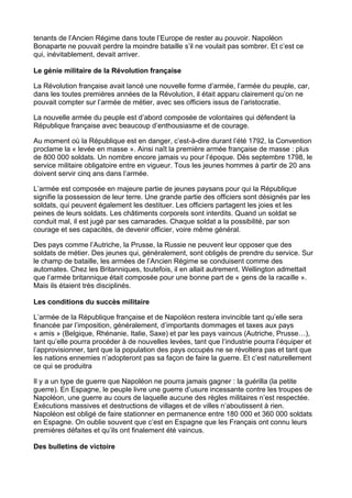 tenants de l’Ancien Régime dans toute l’Europe de rester au pouvoir. Napoléon
Bonaparte ne pouvait perdre la moindre bataille s’il ne voulait pas sombrer. Et c’est ce
qui, inévitablement, devait arriver.
Le génie militaire de la Révolution française
La Révolution française avait lancé une nouvelle forme d’armée, l’armée du peuple, car,
dans les toutes premières années de la Révolution, il était apparu clairement qu’on ne
pouvait compter sur l’armée de métier, avec ses officiers issus de l’aristocratie.
La nouvelle armée du peuple est d’abord composée de volontaires qui défendent la
République française avec beaucoup d’enthousiasme et de courage.
Au moment où la République est en danger, c’est-à-dire durant l’été 1792, la Convention
proclame la « levée en masse ». Ainsi naît la première armée française de masse : plus
de 800 000 soldats. Un nombre encore jamais vu pour l’époque. Dès septembre 1798, le
service militaire obligatoire entre en vigueur. Tous les jeunes hommes à partir de 20 ans
doivent servir cinq ans dans l’armée.
L’armée est composée en majeure partie de jeunes paysans pour qui la République
signifie la possession de leur terre. Une grande partie des officiers sont désignés par les
soldats, qui peuvent également les destituer. Les officiers partagent les joies et les
peines de leurs soldats. Les châtiments corporels sont interdits. Quand un soldat se
conduit mal, il est jugé par ses camarades. Chaque soldat a la possibilité, par son
courage et ses capacités, de devenir officier, voire même général.
Des pays comme l’Autriche, la Prusse, la Russie ne peuvent leur opposer que des
soldats de métier. Des jeunes qui, généralement, sont obligés de prendre du service. Sur
le champ de bataille, les armées de l’Ancien Régime se conduisent comme des
automates. Chez les Britanniques, toutefois, il en allait autrement. Wellington admettait
que l’armée britannique était composée pour une bonne part de « gens de la racaille ».
Mais ils étaient très disciplinés.
Les conditions du succès militaire
L’armée de la République française et de Napoléon restera invincible tant qu’elle sera
financée par l’imposition, généralement, d’importants dommages et taxes aux pays
« amis » (Belgique, Rhénanie, Italie, Saxe) et par les pays vaincus (Autriche, Prusse…),
tant qu’elle pourra procéder à de nouvelles levées, tant que l’industrie pourra l’équiper et
l’approvisionner, tant que la population des pays occupés ne se révoltera pas et tant que
les nations ennemies n’adopteront pas sa façon de faire la guerre. Et c’est naturellement
ce qui se produitra
Il y a un type de guerre que Napoléon ne pourra jamais gagner : la guérilla (la petite
guerre). En Espagne, le peuple livre une guerre d’usure incessante contre les troupes de
Napoléon, une guerre au cours de laquelle aucune des règles militaires n’est respectée.
Exécutions massives et destructions de villages et de villes n’aboutissent à rien.
Napoléon est obligé de faire stationner en permanence entre 180 000 et 360 000 soldats
en Espagne. On oublie souvent que c’est en Espagne que les Français ont connu leurs
premières défaites et qu’ils ont finalement été vaincus.
Des bulletins de victoire
 