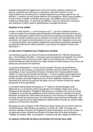 Napoléon Bonaparte fait également en sorte que l’opinion publique soutienne ses
guerres. Il prétend sans arrêt que ce n’est pas lui, mais bien l’ennemi, qui est
responsable d’une nouvelle guerre. Il prétend également que chaque guerre est « la
dernière ». Il attache une très grande attention à la propagande. Après chaque bataille, il
envoie à Paris un bulletin censé être rendu public. Ces bulletins sont aussi brefs et
incisifs que mensongers. Il y camoufle ses défaites. Jusqu’au moment où il ne pourra
plus dissimuler la vérité, après la catastrophique campagne de Russie.
Napoléon et ses soldats
Il reste « le petit caporal ». « Je ne suis pas un roi […], je suis un soldat du peuple. »
L’uniforme simple et la redingote grise de Napoléon contrastent étonnamment avec les
uniformes extravagants, tape-à-l’œil et luxueux de ses maréchaux et généraux. Après la
bataille, les soldats et officiers qui ont contribué à la victoire sont récompensés par des
promotions, de l’argent et des décorations (ce qui ne coûte rien). Napoléon a dit un jour :
« Le peuple français a deux passions également puissantes qui paraissent opposées et
qui cependant dérivent du même sentiment, c’est l’amour de l’égalité et l’amour des
distinctions. »
La lutte contre l’Angleterre pour l’hégémonie mondiale
Les premières guerres que mène la France de la Révolution de 1789 sont des guerres
pour « les frontières naturelles ». C’est ainsi que la bourgeoisie veut agrandir son marché
interne jusqu’au Rhin à l’est et au nord21. Mais on n’en reste pas là. La France veut
ensuite transformer l’Italie du Nord et la région rhénane en États vassaux et s’en servir de
bases pour poursuivre son expansion.
Les guerres de Napoléon Ier ont pour but de conquérir l’Europe, de combattre les
Britanniques et de constituer une puissance mondiale avec le contrôle du continent
eurasiatique. Avec la conquête de l’Europe, l’empereur des Français prétend vouloir
réaliser un vieux rêve des peuples de l’Europe : « Trop de variétés encore séparent les
peuples de cette belle Europe qui ne devrait faire qu’une grande famille22. » De belles
paroles censées camoufler l’hégémonie de la France. Napoléon redessine en
permanence la carte de l’Europe afin de placer sous son contrôle constant les vieilles
puissances et leurs populations.
La révolution démocratique bourgeoise du 17e siècle en Grande-Bretagne avait
débouché sur un compromis entre la bourgeoisie et la noblesse. Après avoir vaincu
l’Espagne et les Pays-Bas, l’Angleterre était devenue la maîtresse des mers du monde.
L’Angleterre, le berceau du capitalisme et de l’industrie moderne, comprend vite que la
Révolution française de 1789 a libéré des forces qui vont menacer son hégémonie. C’est
pourquoi, dès les tout premiers jours de la Révolution jusqu’à la chute de Napoléon, elle
va soutenir toutes les forces aristocratiques et réactionnaires d’Europe qui veulent mettre
à genoux la France de la révolution.
Bonaparte se rend en Égypte (1798-1799) et au Moyen-Orient afin de contrer l’influence
des Britanniques. Cette tentative se solde par un échec. En 1805, il envisage une
tentative insensée d’invasion de l’Angleterre à partir de Boulogne, sur la mer du Nord. La
nouvelle guerre avec l’Autriche et la Russie et la destruction de la flotte française à
Trafalgar, en octobre 1805, va tout gâcher. L’empereur est donc obligé de rectifier le tir.
Le système continental de blocus économique fait mal des deux côtés
 