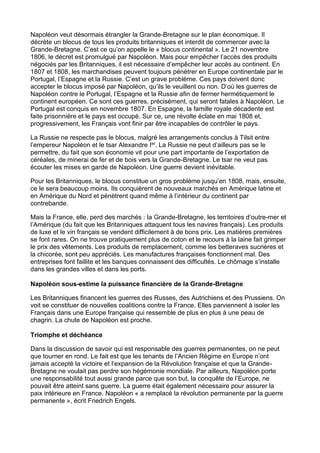 Napoléon veut désormais étrangler la Grande-Bretagne sur le plan économique. Il
décrète un blocus de tous les produits britanniques et interdit de commercer avec la
Grande-Bretagne. C’est ce qu’on appelle le « blocus continental ». Le 21 novembre
1806, le décret est promulgué par Napoléon. Mais pour empêcher l’accès des produits
négociés par les Britanniques, il est nécessaire d’empêcher leur accès au continent. En
1807 et 1808, les marchandises peuvent toujours pénétrer en Europe continentale par le
Portugal, l’Espagne et la Russie. C’est un grave problème. Ces pays doivent donc
accepter le blocus imposé par Napoléon, qu’ils le veuillent ou non. D’où les guerres de
Napoléon contre le Portugal, l’Espagne et la Russie afin de fermer hermétiquement le
continent européen. Ce sont ces guerres, précisément, qui seront fatales à Napoléon. Le
Portugal est conquis en novembre 1807. En Espagne, la famille royale décadente est
faite prisonnière et le pays est occupé. Sur ce, une révolte éclate en mai 1808 et,
progressivement, les Français vont finir par être incapables de contrôler le pays.
La Russie ne respecte pas le blocus, malgré les arrangements conclus à Tilsit entre
l’empereur Napoléon et le tsar Alexandre Ier. La Russie ne peut d’ailleurs pas se le
permettre, du fait que son économie vit pour une part importante de l’exportation de
céréales, de minerai de fer et de bois vers la Grande-Bretagne. Le tsar ne veut pas
écouter les mises en garde de Napoléon. Une guerre devient inévitable.
Pour les Britanniques, le blocus constitue un gros problème jusqu’en 1808, mais, ensuite,
ce le sera beaucoup moins. Ils conquièrent de nouveaux marchés en Amérique latine et
en Amérique du Nord et pénètrent quand même à l’intérieur du continent par
contrebande.
Mais la France, elle, perd des marchés : la Grande-Bretagne, les territoires d’outre-mer et
l’Amérique (du fait que les Britanniques attaquent tous les navires français). Les produits
de luxe et le vin français se vendent difficilement à de bons prix. Les matières premières
se font rares. On ne trouve pratiquement plus de coton et le recours à la laine fait grimper
le prix des vêtements. Les produits de remplacement, comme les betteraves sucrières et
la chicorée, sont peu appréciés. Les manufactures françaises fonctionnent mal. Des
entreprises font faillite et les banques connaissent des difficultés. Le chômage s’installe
dans les grandes villes et dans les ports.
Napoléon sous-estime la puissance financière de la Grande-Bretagne
Les Britanniques financent les guerres des Russes, des Autrichiens et des Prussiens. On
voit se constituer de nouvelles coalitions contre la France. Elles parviennent à isoler les
Français dans une Europe française qui ressemble de plus en plus à une peau de
chagrin. La chute de Napoléon est proche.
Triomphe et déchéance
Dans la discussion de savoir qui est responsable des guerres permanentes, on ne peut
que tourner en rond. Le fait est que les tenants de l’Ancien Régime en Europe n’ont
jamais accepté la victoire et l’expansion de la Révolution française et que la Grande-
Bretagne ne voulait pas perdre son hégémonie mondiale. Par ailleurs, Napoléon porte
une responsabilité tout aussi grande parce que son but, la conquête de l’Europe, ne
pouvait être atteint sans guerre. La guerre était également nécessaire pour assurer la
paix intérieure en France. Napoléon « a remplacé la révolution permanente par la guerre
permanente », écrit Friedrich Engels.
 