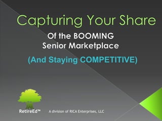 Capturing Your Share Of the BOOMING  Senior Marketplace (And Staying COMPETITIVE) A division of RICA Enterprises, LLC RetireEd™ 