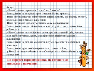 Якщо:
у Вашої дитини переважає " хочу" над " можна"
Ваша дитина не випускає з рук іграшки, багато кричить;
Ваша дитина небачає спілкуватися з незнайомими, або відразу входить
в близькі «панібрацькі» відносини;
Ваша дитина не знаходить спільну мову з однолітками;
Ваша дитина швидко відволікається, не розуміє, з чого почати і що
робити далі;
у Вашої дитини низький рівень знань про навколишній світ, вона не
вміє зробити узагальнення, класифікувати, виділяти схожість і
відмінність;
Ваша дитина не любить малювати, не уміє працювати з дрібними
деталями;
Ваша дитина дуже повільно рухається, говорить, їсть;
у Вашої дитини проблеми з запам’ятовуванням або проблеми з
мовленням.

Це портрет першокласника, не готового до
шкільного навчання.

 