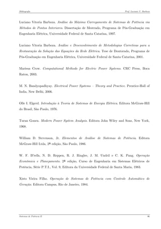 Bibliografia Prof. Luciano V. Barboza 
Luciano Vitoria Barboza. Análise do Máximo Carregamento de Sistemas de Potência via Métodos de Pontos Interiores. Dissertação de Mestrado, Programa de Pós-Graduação em Engenharia Elétrica, Universidade Federal de Santa Catarina, 1997. 
Luciano Vitoria Barboza. Análise e Desenvolvimento de Metodologias Corretivas para a Restauração da Solução das Equações da Rede Elétrica. Tese de Doutorado, Programa de Pós-Graduação em Engenharia Elétrica, Universidade Federal de Santa Catarina, 2001. 
Mariesa Crow. Computational Methods for Electric Power Systems. CRC Press, Boca Raton, 2003. 
M. N. Bandyopadhyay. Electrical Power Systems – Theory and Practice. Prentice-Hall of India, New Delhi, 2006. 
Olle I. Elgerd. Introdução à Teoria de Sistemas de Energia Elétrica. Editora McGraw-Hill do Brasil, São Paulo, 1976. 
Turan Gonen. Modern Power System Analysis. Editora John Wiley and Sons, New York, 1968. 
William D. Stevenson, Jr. Elementos de Análise de Sistemas de Potência. Editora McGraw-Hill Ltda, 2SªS edição, São Paulo, 1986. 
W. F. B'rells, N. D. Reppen, R. J. Ringlee, J. M. Undril e C. K. Pang. Operação Econômica e Planejamento. 2SªS edição, Curso de Engenharia em Sistemas Elétricos de Potência, Série P.T.I., Vol. 9, Editora da Universidade Federal de Santa Maria, 1983. 
Xisto Vieira Filho. Operação de Sistemas de Potência com Controle Automático de Geração. Editora Campus, Rio de Janeiro, 1984. 
Sistemas de Potência II 96 
