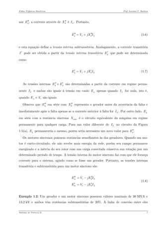 Faltas Trifásicas Simétricas Prof. Luciano V. Barboza 
nar a corrente através de é Portanto, ,gE′′dX′′.LI 
(1.6) gtdEVjXI′′′′=+ 
e esta equação define a tensão interna subtransitória. Analogamente, a corrente transitória pode ser obtida a partir da tensão interna transitória que pode ser determinada como I′gE′ 
(1.7) gtdEVjXI′=+ 
As tensões internas são determinadas a partir da corrente em regime perma- nente e ambas são iguais à tensão em vazio apenas quando for nula, isto é, quando são iguais. e gEE′′′ LIgELI e gEV 
Observe que em série com representa o gerador antes da ocorrência da falta e imediatamente após a falta apenas se a corrente anterior à falta for Por outro lado, em série com a reatância síncrona é o circuito equivalente da máquina em regime permanente para qualquer carga. Para um valor diferente de no circuito da Figura 1.5(a), permaneceria o mesmo, porém seria necessário um novo valor para gE′′dX′′ .LIgEsincXLIgE.gE′′ 
Os motores síncronos possuem reatâncias semelhantes às dos geradores. Quando um mo- tor é curto-circuitado, ele não recebe mais energia da rede, porém seu campo permanece energizado e a inércia do seu rotor com sua carga conectada conserva sua rotação por um determinado período de tempo. A tensão interna do motor síncrono faz com que ele forneça corrente para o sistema, agindo como se fosse um gerador. Portanto, as tensões internas transitória e subtransitória para um motor síncrono são 
(1.8) mtdmtdEVjXIEVjXI′′′′=− ′′=− 
Exemplo 1.2: Um gerador e um motor síncrono possuem valores nominais de 30 MVA e 13,2 kV e ambos têm reatâncias subtransitórias de 20%. A linha de conexão entre eles Sistemas de Potência II 7 
 