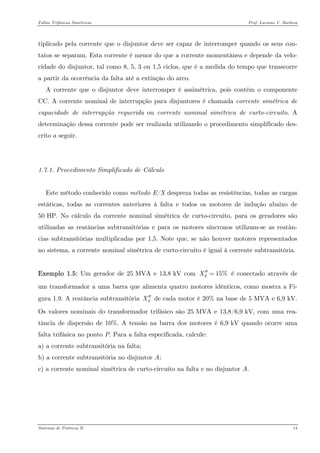 Faltas Trifásicas Simétricas Prof. Luciano V. Barboza 
tiplicado pela corrente que o disjuntor deve ser capaz de interromper quando os seus con- tatos se separam. Esta corrente é menor do que a corrente momentânea e depende da velo- cidade do disjuntor, tal como 8, 5, 3 ou 1,5 ciclos, que é a medida do tempo que transcorre a partir da ocorrência da falta até a extinção do arco. 
A corrente que o disjuntor deve interromper é assimétrica, pois contém o componente CC. A corrente nominal de interrupção para disjuntores é chamada corrente simétrica de capacidade de interrupção requerida ou corrente nominal simétrica de curto-circuito. A determinação dessa corrente pode ser realizada utilizando o procedimento simplificado des- crito a seguir. 
1.7.1. Procedimento Simplificado de Cálculo 
Este método conhecido como método E/X despreza todas as resistências, todas as cargas estáticas, todas as correntes anteriores à falta e todos os motores de indução abaixo de 50 HP. No cálculo da corrente nominal simétrica de curto-circuito, para os geradores são utilizadas as reatâncias subtransitórias e para os motores síncronos utilizam-se as reatân- cias subtransitórias multiplicadas por 1,5. Note que, se não houver motores representados no sistema, a corrente nominal simétrica de curto-circuito é igual à corrente subtransitória. 
Exemplo 1.5: Um gerador de 25 MVA e 13,8 kV com é conectado através de um transformador a uma barra que alimenta quatro motores idênticos, como mostra a Fi- gura 1.9. A reatância subtransitória de cada motor é 20% na base de 5 MVA e 6,9 kV. Os valores nominais do transformador trifásico são 25 MVA e 13,8/6,9 kV, com uma rea- tância de dispersão de 10%. A tensão na barra dos motores é 6,9 kV quando ocorre uma falta trifásica no ponto P. Para a falta especificada, calcule: 15%dX′′= dX′′ 
a) a corrente subtransitória na falta; 
b) a corrente subtransitória no disjuntor A; 
c) a corrente nominal simétrica de curto-circuito na falta e no disjuntor A. 
Sistemas de Potência II 14 
 