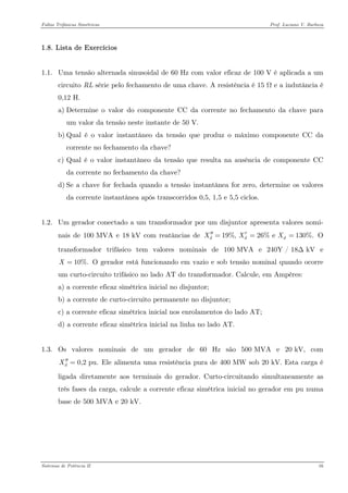Faltas Trifásicas Simétricas Prof. Luciano V. Barboza 
1.8. Lista de Exercícios 
1.1. Uma tensão alternada sinusoidal de 60 Hz com valor eficaz de 100 V é aplicada a um circuito RL série pelo fechamento de uma chave. A resistência é 15 Ω e a indutância é 0,12 H. 
a) Determine o valor do componente CC da corrente no fechamento da chave para um valor da tensão neste instante de 50 V. 
b) Qual é o valor instantâneo da tensão que produz o máximo componente CC da corrente no fechamento da chave? 
c) Qual é o valor instantâneo da tensão que resulta na ausência de componente CC da corrente no fechamento da chave? 
d) Se a chave for fechada quando a tensão instantânea for zero, determine os valores da corrente instantânea após transcorridos 0,5, 1,5 e 5,5 ciclos. 
1.2. Um gerador conectado a um transformador por um disjuntor apresenta valores nomi- nais de 100 MVA e 18 kV com reatâncias de O transformador trifásico tem valores nominais de 100 MVA e 240Y / 18Δ kV e O gerador está funcionando em vazio e sob tensão nominal quando ocorre um curto-circuito trifásico no lado AT do transformador. Calcule, em Ampères: 19%, 26% e 130%.dddXXX′′′=== 10%.X= 
a) a corrente eficaz simétrica inicial no disjuntor; 
b) a corrente de curto-circuito permanente no disjuntor; 
c) a corrente eficaz simétrica inicial nos enrolamentos do lado AT; 
d) a corrente eficaz simétrica inicial na linha no lado AT. 
1.3. Os valores nominais de um gerador de 60 Hz são 500 MVA e 20 kV, com Ele alimenta uma resistência pura de 400 MW sob 20 kV. Esta carga é ligada diretamente aos terminais do gerador. Curto-circuitando simultaneamente as três fases da carga, calcule a corrente eficaz simétrica inicial no gerador em pu numa base de 500 MVA e 20 kV. 0,2 pu.dX′′= 
Sistemas de Potência II 16 
 
