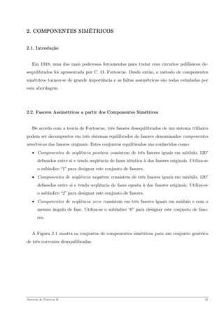 2. COMPONENTES SIMÉTRICOS 
2.1. Introdução 
Em 1918, uma das mais poderosas ferramentas para tratar com circuitos polifásicos de- sequilibrados foi apresentada por C. O. Fortescue. Desde então, o método de componentes simétricos tornou-se de grande importância e as faltas assimétricas são todas estudadas por esta abordagem. 
2.2. Fasores Assimétricos a partir dos Componentes Simétricos 
De acordo com a teoria de Fortescue, três fasores desequilibrados de um sistema trifásico podem ser decompostos em três sistemas equilibrados de fasores denominados componentes simétricos dos fasores originais. Estes conjuntos equilibrados são conhecidos como: 
• Componentes de seqüência positiva: consistem de três fasores iguais em módulo, 120° defasados entre si e tendo seqüência de fases idêntica à dos fasores originais. Utiliza-se o subíndice “1” para designar este conjunto de fasores. 
• Componentes de seqüência negativa: consistem de três fasores iguais em módulo, 120° defasados entre si e tendo seqüência de fases oposta à dos fasores originais. Utiliza-se o subíndice “2” para designar este conjunto de fasores. 
• Componentes de seqüência zero: consistem em três fasores iguais em módulo e com o mesmo ângulo de fase. Utiliza-se o subíndice “0” para designar este conjunto de faso- res. 
A Figura 2.1 mostra os conjuntos de componentes simétricos para um conjunto genérico de três correntes desequilibradas. 
Sistemas de Potência II 21 
 