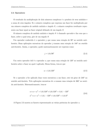 Componentes Simétricos Prof. Luciano V. Barboza 
2.3. Operadores 
O resultado da multiplicação de dois números complexos é o produto de seus módulos e a soma de seus ângulos. Se o número complexo que expressa um fasor for multiplicado por um número complexo de módulo unitário e ângulo o número complexo resultante repre- senta um fasor igual ao fasor original defasado de um ângulo ,θ.θ 
O número complexo de módulo unitário e ângulo é chamado operador e faz com que o fasor, sobre o qual atua, gire de um ângulo θ.θ 
Um operador conhecido é o operador j, que causa uma rotação de 90° no sentido anti- horário. Duas aplicações sucessivas do operador j causam uma rotação de 180° no sentido anti-horário. Assim, o operador j pode matematicamente ser expresso como 
1,090j=∠ (2.4) 
Um outro operador útil é o operador a, que causa uma rotação de 120° no sentido anti- horário sobre o fasor no qual é aplicado. Dessa forma, tem-se que 
(2.5) 1,0120a=∠ 
Se o operador a for aplicado duas vezes sucessivas a um fasor, este irá girar de 240° no sentido anti-horário. Três aplicações sucessivas de a causam uma rotação de 360° no senti- do anti-horário. Matematicamente, tem-se 
(2.6) 2231,01201,01201,01201,01201,01201,00aaaaaa×==∠°×∠°=∠− ×==∠−°×∠°=∠° 
A Figura 2.3 mostra os fasores representando as várias potências do operador a. 
Sistemas de Potência II 23 
 