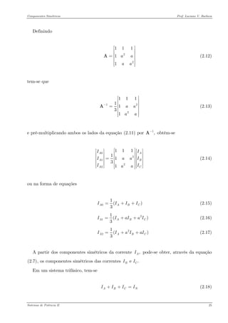 Componentes Simétricos Prof. Luciano V. Barboza 
Definindo 
2211111aaaa⎡⎤ ⎢⎥ ⎢⎥=⎢⎥ ⎢⎥ ⎢⎥⎣⎦ A (2.12) 
tem-se que 
121111131aaaa− ⎡⎤ ⎢⎥ ⎢⎥=⎢⎥ ⎢⎥ ⎢⎥⎣⎦ A (2.13) 
e pré-multiplicando ambos os lados da equação X(2.11)X por obtém-se 1,−A 
021221111131AAAACIIIaaIIaa⎡⎤⎡⎤⎡⎤⎢⎥⎢⎥⎢⎥⎢⎥⎢⎥⎢⎥=⎢⎥⎢⎥⎢⎥⎢⎥⎢⎥⎢⎥⎢⎥⎣⎦⎣⎦⎣⎦ (2.14) 
ou na forma de equações 
01( 3AABIII=++ (2.15) 
211( 3AABIIaIa=++ (2.16) 
221( 3AABIIaIa=++ (2.17) 
A partir dos componentes simétricos da corrente pode-se obter, através da equação X(2.7)X, os componentes simétricos das correntes ,AIe .BCII 
Em um sistema trifásico, tem-se 
(2.18) ABCIIII++= 
Sistemas de Potência II 25 
 