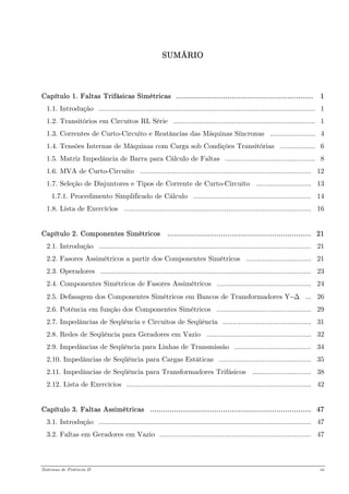 SUMÁRIO 
Capítulo 1. Faltas Trifásicas Simétricas ................................................................ 1 
1.1. Introdução .............................................................................................................. 1 
1.2. Transitórios em Circuitos RL Série ........................................................................ 1 
1.3. Correntes de Curto-Circuito e Reatâncias das Máquinas Síncronas ....................... 4 
1.4. Tensões Internas de Máquinas com Carga sob Condições Transitórias .................. 6 
1.5. Matriz Impedância de Barra para Cálculo de Faltas .............................................. 8 
1.6. MVA de Curto-Circuito ....................................................................................... 12 
1.7. Seleção de Disjuntores e Tipos de Corrente de Curto-Circuito ............................ 13 
1.7.1. Procedimento Simplificado de Cálculo ............................................................ 14 
1.8. Lista de Exercícios ............................................................................................... 16 
Capítulo 2. Componentes Simétricos ................................................................... 21 
2.1. Introdução ............................................................................................................ 21 
2.2. Fasores Assimétricos a partir dos Componentes Simétricos ................................. 21 
2.3. Operadores ........................................................................................................... 23 
2.4. Componentes Simétricos de Fasores Assimétricos ................................................ 24 
2.5. Defasagem dos Componentes Simétricos em Bancos de Transformadores Y−Δ ... 26 
2.6. Potência em função dos Componentes Simétricos ................................................ 29 
2.7. Impedâncias de Seqüência e Circuitos de Seqüência ............................................. 31 
2.8. Redes de Seqüência para Geradores em Vazio ..................................................... 32 
2.9. Impedâncias de Seqüência para Linhas de Transmissão ....................................... 34 
2.10. Impedâncias de Seqüência para Cargas Estáticas ............................................... 35 
2.11. Impedâncias de Seqüência para Transformadores Trifásicos .............................. 38 
2.12. Lista de Exercícios .............................................................................................. 42 
Capítulo 3. Faltas Assimétricas ........................................................................... 47 
3.1. Introdução ............................................................................................................ 47 
3.2. Faltas em Geradores em Vazio ............................................................................. 47 
Sistemas de Potência II iii 
 