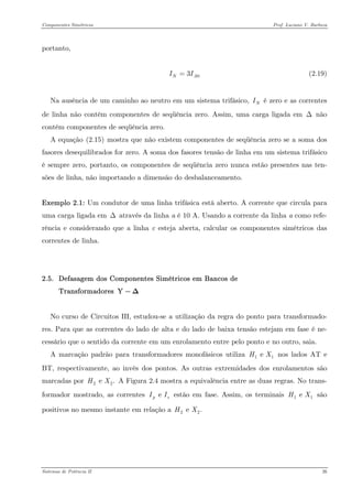 Componentes Simétricos Prof. Luciano V. Barboza 
portanto, 
(2.19) 03N II= 
Na ausência de um caminho ao neutro em um sistema trifásico, é zero e as correntes de linha não contêm componentes de seqüência zero. Assim, uma carga ligada em Δ não contém componentes de seqüência zero. NI 
A equação X(2.15)X mostra que não existem componentes de seqüência zero se a soma dos fasores desequilibrados for zero. A soma dos fasores tensão de linha em um sistema trifásico é sempre zero, portanto, os componentes de seqüência zero nunca estão presentes nas ten- sões de linha, não importando a dimensão do desbalanceamento. 
Exemplo 2.1: Um condutor de uma linha trifásica está aberto. A corrente que circula para uma carga ligada em Δ através da linha a é 10 A. Usando a corrente da linha a como refe- rência e considerando que a linha c esteja aberta, calcular os componentes simétricos das correntes de linha. 
2.5. Defasagem dos Componentes Simétricos em Bancos de Transformadores Y−Δ 
No curso de Circuitos III, estudou-se a utilização da regra do ponto para transformado- res. Para que as correntes do lado de alta e do lado de baixa tensão estejam em fase é ne- cessário que o sentido da corrente em um enrolamento entre pelo ponto e no outro, saia. 
A marcação padrão para transformadores monofásicos utiliza nos lados AT e BT, respectivamente, ao invés dos pontos. As outras extremidades dos enrolamentos são marcadas por A Figura 2.4 mostra a equivalência entre as duas regras. No trans- formador mostrado, as correntes estão em fase. Assim, os terminais são positivos no mesmo instante em relação a 1 e HX2 e .HXe pII1e HX22e .HX 
Sistemas de Potência II 26 
 