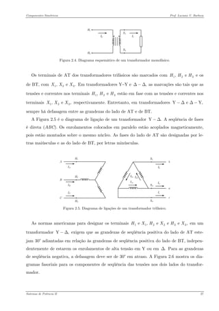 Componentes Simétricos Prof. Luciano V. Barboza 
Figura 2.4. Diagrama esquemático de um transformador monofásico. 
Os terminais de AT dos transformadores trifásicos são marcados com e os de BT, com Em transformadores Y−Y e as marcações são tais que as tensões e correntes nos terminais estão em fase com as tensões e correntes nos terminais respectivamente. Entretanto, em transformadores sempre há defasagem entre as grandezas do lado de AT e de BT. 12, e HHH 123, e .XXX,Δ−Δ12, e HHH123, e ,XXXY e Y−ΔΔ− 
A Figura 2.5 é o diagrama de ligação de um transformador A seqüência de fases é direta (ABC). Os enrolamentos colocados em paralelo estão acoplados magneticamente, pois estão montados sobre o mesmo núcleo. As fases do lado de AT são designadas por le- tras maiúsculas e as do lado de BT, por letras minúsculas. Y−Δ 
Figura 2.5. Diagrama de ligações de um transformador trifásico. 
As normas americanas para designar os terminais em um transformador exigem que as grandezas de seqüência positiva do lado de AT este- jam 30° adiantadas em relação às grandezas de seqüência positiva do lado de BT, indepen- dentemente de estarem os enrolamentos de alta tensão em Y ou em Para as grandezas de seqüência negativa, a defasagem deve ser de 30° em atraso. A Figura 2.6 mostra os dia- gramas fasoriais para os componentes de seqüência das tensões nos dois lados do transfor- mador. 11223e , e e e ,HXHXHX Y,−Δ.Δ 
Sistemas de Potência II 27 
 