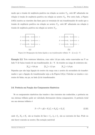 Componentes Simétricos Prof. Luciano V. Barboza 
modo que a tensão de seqüência positiva em relação ao neutro está 30° adiantada em relação à tensão de seqüência positiva em relação ao neutro Por outro lado, a Figura 2.8(b) mostra as conexões das fases para os terminais de um transformador de modo que a tensão de seqüência positiva em relação ao neutro está 30° adiantada em relação à tensão de seqüência positiva em relação ao neutro 1AV1.bV1AV1.aV 
(a) AcbaCBH1X3X2X1H3H2 
(b) 
Figura 2.8. Designações das linhas ligadas a um transformador trifásico Y ou Y−ΔΔ− 
Exemplo 2.2: Três resistores idênticos, com valor 1,0 pu cada, estão conectados em Y ao lado Y de baixa tensão de um transformador As tensões na carga de resistores são Y.Δ− 0,8 pu 1,2 pu 1,0 puabbccaVVV== 
Suponha que não haja ligação do neutro da carga com o neutro do secundário do transfor- mador e que a ligação do transformador seja a da Figura 2.8(a). Calcular as tensões e cor- rentes de linha, em pu, no lado Δ do transformador. 
2.6. Potência em Função dos Componentes Simétricos 
Se os componentes simétricos das tensões e das correntes são conhecidos, a potência em um sistema trifásico pode ser calculada diretamente destas componentes. A potência total em um sistema trifásico é 
(2.22) AABBCCSPjQEIEIEI∗∗=+=++ 
onde são as tensões de fase e são as correntes de fase. Pode ou não haver conexão ao neutro. Em notação matricial , e ABCEEE, e ABCIII 
Sistemas de Potência II 29 
 