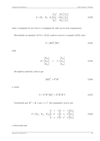 Componentes Simétricos Prof. Luciano V. Barboza 
[] TAAABCBBBCCIEISEEEIEIIEI∗∗ ⎡⎤⎡⎤⎡⎤ ⎢⎥⎢⎥⎢⎥ ⎢⎥⎢⎥⎢⎥==⎢⎥⎢⎥⎢⎥ ⎢⎥⎢⎥⎢⎥⎣⎦⎣⎦⎣⎦ (2.23) 
onde o conjugado de um vetor é o conjugado de cada um de seus componentes. 
Recordando as equações X(2.11)X e X(2.12)X, pode-se escrever a equação X(2.23)X como 
(2.24) [][]TSEI∗=AA 
onde 
00122 e AAAAAEIEEIIEI ⎡⎤⎡ ⎢⎥⎢ ⎢⎥= ⎢⎥ ⎢⎥⎢ ⎣⎦⎣ (2.25) 
Da álgebra matricial, sabe-se que 
(2.26) []TTTEE=A 
e, então, 
(2.27) []TTTTSEIEI∗∗∗==AAAA 
Lembrando que e que são conjugados, tem-se que T=A2e aa 
[] 020122221111111111AAAAAAISEEEaaaaIaaaaI∗ ∗ ∗ ⎡⎤⎡⎤⎡⎤⎢⎥⎢⎥⎢⎥⎢⎥⎢⎥⎢⎥=⎢⎥⎢⎥⎢⎥⎢⎥⎢⎥⎢⎥⎢⎥⎢⎥⎢⎥⎣⎦⎣⎦⎣⎦ (2.28) 
e observando que 
Sistemas de Potência II 30 
 