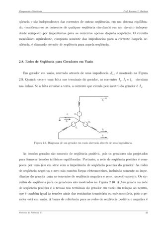 Componentes Simétricos Prof. Luciano V. Barboza 
qüência e são independentes das correntes de outras seqüências, em um sistema equilibra- do, consideram-se as correntes de qualquer seqüência circulando em um circuito indepen- dente composto por impedâncias para as correntes apenas daquela seqüência. O circuito monofásico equivalente, composto somente das impedâncias para a corrente daquela se- qüência, é chamado circuito de seqüência para aquela seqüência. 
2.8. Redes de Seqüência para Geradores em Vazio 
Um gerador em vazio, aterrado através de uma impedância é mostrado na Figura 2.9. Quando ocorre uma falta nos terminais do gerador, as correntes circulam nas linhas. Se a falta envolve a terra, a corrente que circula pelo neutro do gerador é ,nZ, e abcIII.nI 
Figura 2.9. Diagrama de um gerador em vazio aterrado através de uma impedância. 
As tensões geradas são somente de seqüência positiva, pois os geradores são projetados para fornecer tensões trifásicas equilibradas. Portanto, a rede de seqüência positiva é com- posta por uma fem em série com a impedância de seqüência positiva do gerador. As redes de seqüência negativa e zero não contêm forças eletromotrizes, incluindo somente as impe- dâncias do gerador para as correntes de seqüência negativa e zero, respectivamente. Os cir- cuitos de seqüência para os geradores são mostrados na Figura 2.10. A fem gerada na rede de seqüência positiva é a tensão nos terminais do gerador em vazio em relação ao neutro, que é também igual às tensões atrás das reatâncias transitória ou subtransitória, pois o ge- rador está em vazio. A barra de referência para as redes de seqüência positiva e negativa é Sistemas de Potência II 32 
 