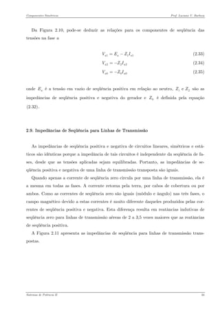 Componentes Simétricos Prof. Luciano V. Barboza 
Da Figura 2.10, pode-se deduzir as relações para os componentes de seqüência das tensões na fase a 
(2.33) 1aaVEZI=− 
(2.34) 22aVZI=− 
(2.35) 00aVZI=− 
onde é a tensão em vazio de seqüência positiva em relação ao neutro, são as impedâncias de seqüência positiva e negativa do gerador e é definida pela equação X(2.32)X. aE1 e ZZ0Z 
2.9. Impedâncias de Seqüência para Linhas de Transmissão 
As impedâncias de seqüência positiva e negativa de circuitos lineares, simétricos e está- ticos são idênticas porque a impedância de tais circuitos é independente da seqüência de fa- ses, desde que as tensões aplicadas sejam equilibradas. Portanto, as impedâncias de se- qüência positiva e negativa de uma linha de transmissão transposta são iguais. 
Quando apenas a corrente de seqüência zero circula por uma linha de transmissão, ela é a mesma em todas as fases. A corrente retorna pela terra, por cabos de cobertura ou por ambos. Como as correntes de seqüência zero são iguais (módulo e ângulo) nas três fases, o campo magnético devido a estas correntes é muito diferente daqueles produzidos pelas cor- rentes de seqüência positiva e negativa. Esta diferença resulta em reatâncias indutivas de seqüência zero para linhas de transmissão aéreas de 2 a 3,5 vezes maiores que as reatâncias de seqüência positiva. 
A Figura 2.11 apresenta as impedâncias de seqüência para linhas de transmissão trans- postas. 
Sistemas de Potência II 34 
 