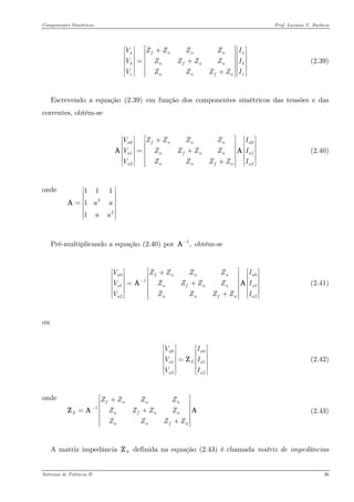 Componentes Simétricos Prof. Luciano V. Barboza 
(2.39) afnnnbnfnncnnfnVZZZZIVZZZZVZZZZ⎡⎤⎡⎤⎡⎤+⎢⎥⎢⎥⎢⎥⎢⎢⎥⎢⎥=+⎢⎢⎥⎢⎥⎢⎥⎢⎥⎢⎥+⎢⎥⎣⎦⎣⎦⎣⎦ 
Escrevendo a equação X(2.39)X em função dos componentes simétricos das tensões e das correntes, obtém-se 
(2.40) 00122afnnnanfnnannfnVZZZZIVZZZZVZZZZ⎡⎤⎡⎤⎡+⎢⎥⎢⎥⎢⎢⎢⎥⎢=+⎢⎢⎥⎢⎢⎥⎢⎥⎢+⎢⎥⎣⎦⎣⎣⎦ A 
onde 
2211111aaaa⎡⎤ ⎢⎥ ⎢⎥=⎢⎥ ⎢⎥ ⎢⎥⎣⎦ A 
Pré-multiplicando a equação X(2.40)X por obtém-se 1,−A 
0011122afnnnanfnnannfnVZZZZVZZZZVZZZZ− ⎡⎤⎡⎤⎡+⎢⎥⎢⎥⎢⎢⎢⎥⎢=+⎢⎢⎥⎢⎢⎥⎢⎥⎢+⎢⎥⎣⎦⎣⎣⎦ A (2.41) 
ou 
00122aaaSaaVIVVI⎡⎤⎡ ⎢⎥⎢ ⎢⎥⎢= ⎢⎥⎢ ⎢⎥⎢ ⎣⎦⎣ Z (2.42) 
onde 
1fnnnSnfnnnnfZZZZZZZZZZZZ− ⎡⎤+⎢⎥ ⎢⎥=+⎢⎥ ⎢⎥+⎢⎥⎣⎦ ZA 
(2.43) 
A matriz impedância definida na equação X(2.43)X é chamada matriz de impedâncias SZ 
Sistemas de Potência II 36 
 