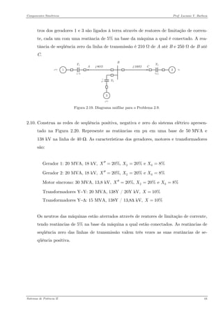 Componentes Simétricos Prof. Luciano V. Barboza 
tros dos geradores 1 e 3 são ligados à terra através de reatores de limitação de corren- te, cada um com uma reatância de 5% na base da máquina a qual é conectado. A rea- tância de seqüência zero da linha de transmissão é 210 Ω de A até B e 250 Ω de B até C. 
Figura 2.19. Diagrama unifilar para o Problema 2.9. 
2.10. Construa as redes de seqüência positiva, negativa e zero do sistema elétrico apresen- tado na Figura 2.20. Represente as reatâncias em pu em uma base de 50 MVA e 138 kV na linha de 40 Ω. As características dos geradores, motores e transformadores são: 
Gerador 1: 20 MVA, 18 kV, 2020%, 20% e 8%XXX′′=== 
Gerador 2: 20 MVA, 18 kV, 2020%, 20% e 8%XXX′′=== 
Motor síncrono: 30 MVA, 13,8 kV, 2020%, 20% e 8%XXX′′=== 
Transformadores Y−Y: 20 MVA, 138Y / 20Y kV, 10%X= 
Transformadores Y−Δ: 15 MVA, 138Y / 13,8Δ kV, 10%X= 
Os neutros das máquinas estão aterrados através de reatores de limitação de corrente, tendo reatâncias de 5% na base da máquina a qual estão conectados. As reatâncias de seqüência zero das linhas de transmissão valem três vezes as suas reatâncias de se- qüência positiva. 
Sistemas de Potência II 44 
 