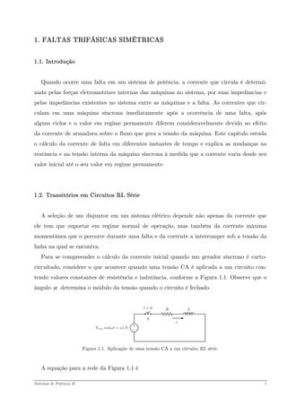 1. FALTAS TRIFÁSICAS SIMÉTRICAS 
1.1. Introdução 
Quando ocorre uma falta em um sistema de potência, a corrente que circula é determi- nada pelas forças eletromotrizes internas das máquinas no sistema, por suas impedâncias e pelas impedâncias existentes no sistema entre as máquinas e a falta. As correntes que cir- culam em uma máquina síncrona imediatamente após a ocorrência de uma falta, após alguns ciclos e o valor em regime permanente diferem consideravelmente devido ao efeito da corrente de armadura sobre o fluxo que gera a tensão da máquina. Este capítulo estuda o cálculo da corrente de falta em diferentes instantes de tempo e explica as mudanças na reatância e na tensão interna da máquina síncrona à medida que a corrente varia desde seu valor inicial até o seu valor em regime permanente. 
1.2. Transitórios em Circuitos RL Série 
A seleção de um disjuntor em um sistema elétrico depende não apenas da corrente que ele tem que suportar em regime normal de operação, mas também da corrente máxima momentânea que o percorre durante uma falta e da corrente a interromper sob a tensão da linha na qual se encontra. 
Para se compreender o cálculo da corrente inicial quando um gerador síncrono é curto- circuitado, considere o que acontece quando uma tensão CA é aplicada a um circuito con- tendo valores constantes de resistência e indutância, conforme a Figura 1.1. Observe que o ângulo determina o módulo da tensão quando o circuito é fechado. α 
Figura 1.1. Aplicação de uma tensão CA a um circuito RL série. 
A equação para a rede da Figura 1.1 é 
Sistemas de Potência II 1 
 