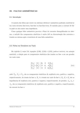 III. FALTAS ASSIMÉTRICAS 
3.1. Introdução 
A maioria das faltas que ocorre em sistemas elétricos é assimétrica podendo constituir-se em curto-circuitos fase-terra, fase-fase ou fase-fase-terra. O caminho para a corrente de fal- ta pode ou não conter uma impedância. 
Como qualquer falta assimétrica provoca o fluxo de correntes desequilibradas no siste- ma, o método dos componentes simétricos é muito útil na determinação das correntes e tensões no sistema após a ocorrência de uma falta assimétrica. 
3.2. Faltas em Geradores em Vazio 
Do capítulo 2, seção 2.8, equações (2.33), (2.34) e (2.35), pode-se escrever, em notação matricial, a relação para os componentes simétricos das tensões na fase a em um gerador em vazio como 
(3.1) 00112200000000aaaaaaVZVEZIVZ⎡⎤⎡⎡⎤⎡⎤ ⎢⎥⎢⎢⎥⎢⎥ ⎢⎥⎢⎢⎥⎢⎥=−⎢⎥⎢⎢⎥⎢⎥ ⎢⎥⎢⎢⎥⎢⎥⎣⎦⎣⎦⎣⎦⎣ 
onde são os componentes simétricos de seqüência zero, positiva e negativa, respectivamente, da tensão da fase a, é a tensão em vazio da fase a, são as impedâncias de seqüência zero, positiva e negativa, respectivamente, do gerador, são os componentes simétricos de seqüência zero, positiva e negativa, respectivamente, da corrente da fase a. 01, e aaaVVVaE01, e ZZZ01, eaaII2aI 
Sistemas de Potência II 47 
 