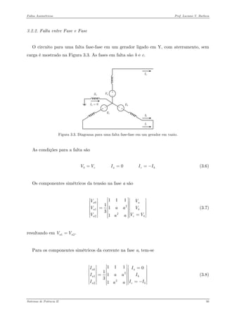 Faltas Assimétricas Prof. Luciano V. Barboza 
3.2.2. Falta entre Fase e Fase 
O circuito para uma falta fase-fase em um gerador ligado em Y, com aterramento, sem carga é mostrado na Figura 3.3. As fases em falta são b e c. 
Figura 3.3. Diagrama para uma falta fase-fase em um gerador em vazio. 
As condições para a falta são 
(3.6) 0 bcacVVIII== 
Os componentes simétricos da tensão na fase a são 
021221111131aaaacVVVaaVVVaa⎡⎤⎡⎤⎡⎢⎥⎢⎥⎢⎢⎥⎢⎥⎢=⎢⎥⎢⎥⎢⎢⎥⎢⎥⎢=⎢⎥⎣⎦⎣ ⎣⎦ (3.7) 
resultando em 12.aaVV= 
Para os componentes simétricos da corrente na fase a, tem-se 
0212211101131aaaacIIIaaIIIaa⎡⎤⎡⎤⎡=⎢⎥⎢⎥⎢⎢⎥⎢⎥⎢=⎢⎥⎢⎥⎢⎢⎥⎢⎥⎢=−⎢⎥⎣⎦⎣ ⎣⎦ (3.8) 
Sistemas de Potência II 50 
 