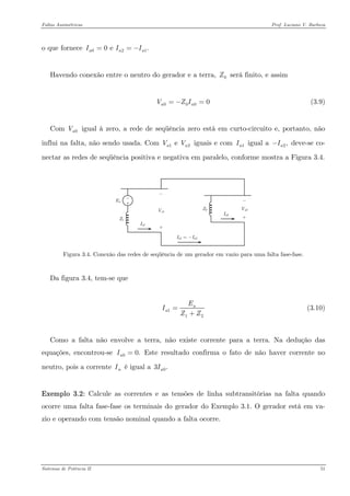 Faltas Assimétricas Prof. Luciano V. Barboza 
o que fornece 020 e .aaII==− 
Havendo conexão entre o neutro do gerador e a terra, será finito, e assim 0Z 
(3.9) 0000 aaVZI=−= 
Com igual à zero, a rede de seqüência zero está em curto-circuito e, portanto, não influi na falta, não sendo usada. Com iguais e com igual a deve-se co- nectar as redes de seqüência positiva e negativa em paralelo, conforme mostra a Figura 3.4. 0aV1e aVV1aI2,aI− 
Figura 3.4. Conexão das redes de seqüência de um gerador em vazio para uma falta fase-fase. 
Da figura 3.4, tem-se que 
112aaEIZZ= + (3.10) 
Como a falta não envolve a terra, não existe corrente para a terra. Na dedução das equações, encontrou-se Este resultado confirma o fato de não haver corrente no neutro, pois a corrente é igual a 00.aI= nI03.aI 
Exemplo 3.2: Calcule as correntes e as tensões de linha subtransitórias na falta quando ocorre uma falta fase-fase os terminais do gerador do Exemplo 3.1. O gerador está em va- zio e operando com tensão nominal quando a falta ocorre. 
Sistemas de Potência II 51 
 