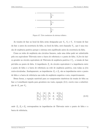 Faltas Assimétricas Prof. Luciano V. Barboza 
acbIaIcIb 
Figura 3.7. Três condutores do sistema trifásico. 
As tensões de fase no local da falta serão designadas por A tensão de fase da fase a antes da ocorrência da falta, no local da falta, será chamada , e .abcVVV,fV que é uma ten- são de seqüência positiva porque o sistema está equilibrado antes da ocorrência da falta. 
Como as redes de seqüência são circuitos lineares, cada uma delas pode ser substituída pelo seu equivalente Thèvenin entre a barra de referência e o ponto de falta. A fem do úni- co gerador no circuito equivalente de Thèvenin de seqüência positiva é ,fV a tensão de fase pré-falta no ponto de falta. A impedância do circuito equivalente é a impedância entre o ponto de falta e a barra de referência na rede de seqüência positiva, com todas as fem curto-circuitadas. Analogamente, as impedâncias são as impedâncias entre o ponto de falta e a barra de referência nas redes de seqüência negativa e zero, respectivamente. 1Z2e ZZ 
Dessa forma, a equação matricial para os componentes simétricos da tensão de falta na fase a é semelhante àquela para geradores em vazio, equação X(3.1)X, exceto com a substitui- ção de por aE.fV 
(3.15) 00112200000000aaafaaVZVVZIVZ⎡⎤⎡⎡⎤⎡⎤ ⎢⎥⎢⎢⎥⎢⎥ ⎢⎥⎢⎢⎥⎢⎥=−⎢⎥⎢⎢⎥⎢⎥ ⎢⎥⎢⎢⎥⎢⎥⎣⎦⎣⎦⎣⎦⎣ 
onde correspondem às impedâncias de Thèvenin entre o ponto de falta e a barra de referência. 12, e ZZZ 
Sistemas de Potência II 54 
 