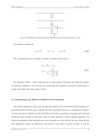 Faltas Assimétricas Prof. Luciano V. Barboza 
Figura 3.10. Diagrama de ligação dos fios hipotéticos para uma falta fase-fase e terra. 
As relações na falta são 
(3.20) 0 0 0bcVVI== 
Por comparação com a dedução realizada na Seção 3.2.3, tem-se 
120120120aaafaVVVVIZZZZZ== = ⋅ + + (3.21) 
As equações X(3.20)X e X(3.21)X indicam que os equivalentes Thèvenin das redes de seqüên- cia positiva, negativa e zero devem ser conectados em paralelo no ponto de falta para si- mular uma falta entre duas fases e terra. 
3.4. Interpretação das Redes de Seqüência Interconectadas 
Nas seções anteriores, viu-se que as redes de seqüência de um sistema elétrico podem ser interconectadas de modo que a solução da rede resultante forneça os componentes simétri- cos das correntes e tensões na falta. Na Figura 3.11 são mostradas as conexões das redes de seqüência para simular os diferentes tipos de falta, inclusive a falta trifásica simétrica. As redes de seqüência estão indicadas por um retângulo em cujo interior há uma linha grossa que representa a barra de referência e um ponto P que indica o ponto de falta. A rede de Sistemas de Potência II 57 
 