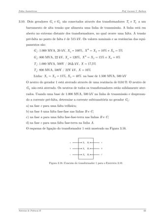 Faltas Assimétricas Prof. Luciano V. Barboza 
3.10. Dois geradores são conectados através dos transformadores a um barramento de alta tensão que alimenta uma linha de transmissão. A linha está em aberto no extremo distante dos transformadores, no qual ocorre uma falta. A tensão pré-falta no ponto de falta é de 515 kV. Os valores nominais e as reatâncias dos equi- pamentos são: 1 e GG 1 e TT 
GB 1B: 1.000 MVA, 20 kV, XB SB = 100%, 2010% e 5%XXX′′=== 
GB 2B: 800 MVA, 22 kV, XB SB = 120%, 2015% e 8%XXX′′=== 
TB 1B: 1.000 MVA, 500Y / 20Δ kV, 17,5%X= 
TB 2B: 800 MVA, 500Y / 22Y kV, 16%X= 
Linha: na base de 1.500 MVA, 500 kV 12215%, 40%XXX=== 
O neutro do gerador 1 está aterrado através de uma reatância de 0,04 Ω. O neutro de não está aterrado. Os neutros de todos os transformadores estão solidamente ater- rados. Usando uma base de 1.000 MVA, 500 kV na linha de transmissão e desprezan- do a corrente pré-falta, determine a corrente subtransitória no gerador 2G1:G 
a) na fase c para uma falta trifásica; 
b) na fase b uma falta fase-fase nas linhas B e C; 
c) na fase a para uma falta fase-fase-terra nas linhas B e C; 
d) na fase c para uma falta fase-terra na linha A. 
O esquema de ligação do transformador 1 está mostrado na Figura 3.16. 
Figura 3.16. Conexão do transformador 1 para o Exercício 3.10. Sistemas de Potência II 63 
 