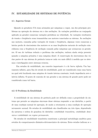 IV. ESTABILIDADE DE SISTEMAS DE POTÊNCIA 
4.1. Aspectos Gerais 
Quando os geradores CA eram acionados por máquinas a vapor, um dos principais pro- blemas na operação do sistema era o das oscilações. As variações periódicas no conjugado aplicado ao gerador causavam variações periódicas na velocidade. As variações resultantes de tensão e freqüência eram transmitidas aos motores conectados ao sistema. As oscilações nos motores, causadas pelas variações de tensão e freqüência, algumas vezes causavam a inteira perda de sincronismo dos motores se as suas freqüências naturais de oscilação coin- cidissem com a freqüência de oscilação causada pelas máquinas que acionavam os gerado- res. O uso de turbinas reduziu o problema das oscilações, embora ainda esteja presente quando a máquina primária é uma máquina diesel. A conservação do sincronismo das vá- rias partes de um sistema de potência torna-se cada vez mais difícil à medida que os siste- mas e interligações entre sistemas crescem. 
Em estudos de estabilidade, um conceito importante é o de barra infinita. Um bar- ramento infinito, para fins de estudo de estabilidade, pode ser considerado como uma barra na qual está localizada uma máquina de tensão interna constante, tendo impedância zero e inércia infinita. O ponto de conexão de um gerador a um sistema de grande porte pode ser considerado como tal barra. 
4.2. O Problema da Estabilidade 
A estabilidade de um sistema de potência pode ser definida como a propriedade do sis- tema que permite as máquinas síncronas desse sistema responder a um distúrbio, a partir de uma condição normal de operação, de modo a retornarem a uma condição de operação novamente normal. Os estudos de estabilidade são classificados em três tipos, dependendo da natureza e ordem de grandeza do distúrbio: estabilidade transitória, estabilidade dinâ- mica e estabilidade em regime permanente. 
Os estudos de estabilidade transitória constituem a principal metodologia analítica para estudos do comportamento dinâmico-eletromecânico do sistema. Estes estudos indicam se o 
Sistemas de Potência II 65 
 