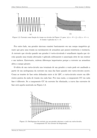 Faltas Trifásicas Simétricas Prof. Luciano V. Barboza 
(a) 
(b) 
Figura 1.2. Corrente como função do tempo no circuito da Figura 1.1 para: 2(a) e (b) .παθαθπ−=−= 
A tensão é aplicada em 0.t= 
Por outro lado, um gerador síncrono consiste basicamente em um campo magnético gi- rante que gera uma tensão no enrolamento de armadura que possui resistência e reatância. A corrente que circula quando um gerador é curto-circuitado é semelhante àquela que cir- cula quando uma tensão alternada é aplicada subitamente à associação série de um resistor e um indutor. Entretanto, existem diferenças importantes porque a corrente na armadura afeta o campo girante. 
O efeito de um curto-circuito nos terminais de um gerador a vazio pode ser analisado a partir de um oscilograma da corrente em uma das fases quando este curto-circuito ocorre. Como as tensões de fase estão defasadas entre si de 120°, o curto-circuito ocorre em dife- rentes pontos da onda de tensão em cada fase. Por essa razão, a componente CC em cada fase é diferente. Se a componente CC da corrente for eliminada, a curva das correntes de fase será aquela mostrada na Figura 1.3. 
t0bcai 
Figura 1.3. Oscilograma da corrente em um gerador síncrono a vazio em curto-circuito. 
A componente CC da corrente foi desprezada. 
Sistemas de Potência II 3 
 