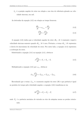 Estabilidade de Sistemas de Potência Prof. Luciano V. Barboza 
é a posição angular do rotor em relação a um eixo de referência girando na velo- cidade síncrona, em rad. mδ 
As derivadas da equação X(4.2)X em relação ao tempo fornecem 
sincmmddtdtθω=+ (4.3) 
222mdddtdtθ= (4.4) 
A equação X(4.3)X indica que a velocidade angular do rotor é constante e igual à velocidade síncrona somente quando é zero. Portanto, o termo representa o desvio de sincronismo da velocidade do rotor. Por outro lado, a equação X(4.4)X representa a aceleração do rotor. /mddθ/mddδ/mddδ 
Substituindo a equação X(4.4)X na equação X(4.1)X, obtém-se 
22mamdJTTdtδ==− (4.5) 
Multiplicando a equação X(4.5)X por obtém-se ,mω 
22mmammmdJTTdtδωωω==− (4.6) 
Recordando que o termo é o momento angular do rotor (M) e que potência é igual ao produto do torque pela velocidade angular, a equação X(4.6)X transforma-se em mJω 
22mamdMPPdtδ==− (4.7) 
onde é a potência mecânica de entrada no eixo da máquina menos as perdas rotacio- nais; mP 
Sistemas de Potência II 68 
 