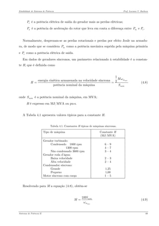 Estabilidade de Sistemas de Potência Prof. Luciano V. Barboza 
é a potência elétrica de saída do gerador mais as perdas elétricas; eP 
é a potência de aceleração do rotor que leva em conta a diferença entre aPe .mePP 
Normalmente, desprezam-se as perdas rotacionais e perdas por efeito Joule na armadu- ra, de modo que se considera como a potência mecânica suprida pela máquina primária e como a potência elétrica de saída. mPeP 
Em dados de geradores síncronos, um parâmetro relacionado à estabilidade é a constan- te H, que é definida como 
1energia cinética armazenada na velocidade síncrona2potência nominal da máquinasincmnomMHSω== (4.8) 
onde é a potência nominal da máquina, em MVA; nomS 
H é expresso em MJ/MVA ou pu-s. 
A Tabela 4.1 apresenta valores típicos para a constante H. 
Tabela 4.1. Constantes H típicas de máquinas síncronas. 
Tipo de máquina 
Constante H (MJ/MVA) 
Gerador turbinado: Condensado 1800 rpm 1300 rpm Não condensado 3600 rpm Gerador roda d’água: Baixa velocidade Alta velocidade Condensador síncrono: Grande Pequeno Motor síncrono com carga 
6 – 9 4 – 7 3 – 4 2 – 3 2 – 4 1,25 1,00 1 – 5 
Resolvendo para M a equação X(4.8)X, obtém-se 
2sincnommHSMω= (4.9) 
Sistemas de Potência II 69 
 