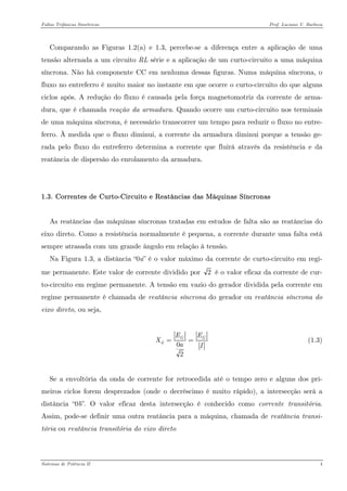 Faltas Trifásicas Simétricas Prof. Luciano V. Barboza 
Comparando as Figuras 1.2(a) e 1.3, percebe-se a diferença entre a aplicação de uma tensão alternada a um circuito RL série e a aplicação de um curto-circuito a uma máquina síncrona. Não há componente CC em nenhuma dessas figuras. Numa máquina síncrona, o fluxo no entreferro é muito maior no instante em que ocorre o curto-circuito do que alguns ciclos após. A redução do fluxo é causada pela força magnetomotriz da corrente de arma- dura, que é chamada reação da armadura. Quando ocorre um curto-circuito nos terminais de uma máquina síncrona, é necessário transcorrer um tempo para reduzir o fluxo no entre- ferro. À medida que o fluxo diminui, a corrente da armadura diminui porque a tensão ge- rada pelo fluxo do entreferro determina a corrente que fluirá através da resistência e da reatância de dispersão do enrolamento da armadura. 
1.3. Correntes de Curto-Circuito e Reatâncias das Máquinas Síncronas 
As reatâncias das máquinas síncronas tratadas em estudos de falta são as reatâncias do eixo direto. Como a resistência normalmente é pequena, a corrente durante uma falta está sempre atrasada com um grande ângulo em relação à tensão. 
Na Figura 1.3, a distância “0a” é o valor máximo da corrente de curto-circuito em regi- me permanente. Este valor de corrente dividido por 2 é o valor eficaz da corrente de cur- to-circuito em regime permanente. A tensão em vazio do gerador dividida pela corrente em regime permanente é chamada de reatância síncrona do gerador ou reatância síncrona do eixo direto, ou seja, 
02GdEEXaI== (1.3) 
Se a envoltória da onda de corrente for retrocedida até o tempo zero e alguns dos pri- meiros ciclos forem desprezados (onde o decréscimo é muito rápido), a intersecção será a distância “0b”. O valor eficaz desta intersecção é conhecido como corrente transitória. Assim, pode-se definir uma outra reatância para a máquina, chamada de reatância transi- tória ou reatância transitória do eixo direto 
Sistemas de Potência II 4 
 