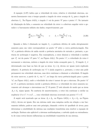 Estabilidade de Sistemas de Potência Prof. Luciano V. Barboza 
A equação X(4.27)X indica que a velocidade do rotor, relativa à velocidade síncrona, au- menta linearmente com o tempo quando o ângulo do rotor avança de para o ângulo de abertura Na Figura 4.6(b), o ângulo δ vai do ponto “b” para o ponto “c”. No instante de eliminação da falta, o aumento na velocidade do rotor e a abertura angular entre o ge- rador e o barramento infinito são dados, respectivamente, por 0δ.cδ 
20() e 2sincmsincmccccPdtttdtHHωωδδ== (4.29) 
Quando a falta é eliminada no ângulo a potência elétrica de saída abruptamente aumenta para um valor correspondente ao ponto “d” sobre a curva potência-ângulo. Em “d”, a potência elétrica de saída excede a potência mecânica de entrada e, portanto, a po- tência de aceleração é negativa. Em conseqüência, o rotor diminui a velocidade à medida que vai do ponto “d” para “e”, na Figura 4.6(c). No ponto “e”, a velocidade do rotor é novamente a síncrona, embora o ângulo do rotor tenha avançado para O ângulo é determinado com base no fato de que as áreas devem ser iguais (será explicado adiante). A potência de aceleração em “e” é ainda negativa e, portanto, o rotor não pode permanecer em velocidade síncrona, mas deve continuar a diminuir a velocidade. O ângulo do rotor move-se, a partir de em “e’’, ao longo da curva potência-ângulo para o ponto “a”, na Figura 4.6(c), onde a velocidade do rotor é menor do que a síncrona. Do ponto “a” ao “f”, a potência mecânica excede a potência elétrica e a velocidade do rotor aumenta no- vamente até alcançar o sincronismo em “f”. O ponto “f” está alocado de modo que as áreas sejam iguais. Na ausência de amortecimento, o rotor iria continuar a oscilar na seqüência “f−a−e”, “e−a−f”, ..., com velocidade síncrona ocorrendo nos pontos “e” e “f”. ,cδeP.xδxδ1e AAxδ3 e AA 
A seguir será mostrado que as áreas na Figura 4.6(b), e na Figura 4.6(c), devem ser iguais. Em um sistema onde uma máquina oscila em relação a um bar- ramento infinito, pode-se usar este princípio, chamado critério de igualdade de áreas, para determinar a estabilidade do sistema nas condições transitórias sem resolver a equação de oscilação. Embora não aplicável a sistemas multimáquinas, o método ajuda no entendimen- to de como certos fatores influenciam na estabilidade transitória de um sistema. 1e ,AA3 e ,AA 
Sistemas de Potência II 77 
 
